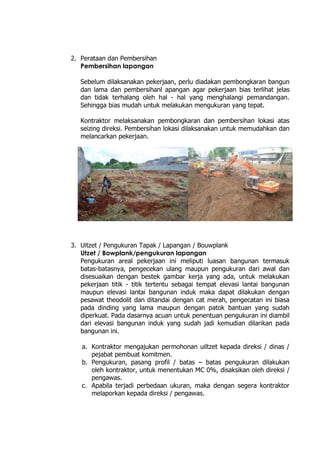 2. Perataan dan Pembersihan
Pembersihan lapangan
Sebelum dilaksanakan pekerjaan, perlu diadakan pembongkaran bangun
dan lama dan pembersihanl apangan agar pekerjaan bias terlihat jelas
dan tidak terhalang oleh hal - hal yang menghalangi pemandangan.
Sehingga bias mudah untuk melakukan mengukuran yang tepat.
Kontraktor melaksanakan pembongkaran dan pembersihan lokasi atas
seizing direksi. Pembersihan lokasi dilaksanakan untuk memudahkan dan
melancarkan pekerjaan.
3. Uitzet / Pengukuran Tapak / Lapangan / Bouwplank
Utzet / Bowplank/pengukuran lapangan
Pengukuran areal pekerjaan ini meliputi luasan bangunan termasuk
batas-batasnya, pengecekan ulang maupun pengukuran dari awal dan
disesuaikan dengan bestek gambar kerja yang ada, untuk melakukan
pekerjaan titik - titik tertentu sebagai tempat elevasi lantai bangunan
maupun elevasi lantai bangunan induk maka dapat dilakukan dengan
pesawat theodolit dan ditandai dengan cat merah, pengecatan ini biasa
pada dinding yang lama maupun dengan patok bantuan yang sudah
diperkuat. Pada dasarnya acuan untuk penentuan pengukuran ini diambil
dari elevasi bangunan induk yang sudah jadi kemudian dilarikan pada
bangunan ini.
a. Kontraktor mengajukan permohonan uiltzet kepada direksi / dinas /
pejabat pembuat komitmen.
b. Pengukuran, pasang profil / batas – batas pengukuran dilakukan
oleh kontraktor, untuk menentukan MC 0%, disaksikan oleh direksi /
pengawas.
c. Apabila terjadi perbedaan ukuran, maka dengan segera kontraktor
melaporkan kepada direksi / pengawas.
 