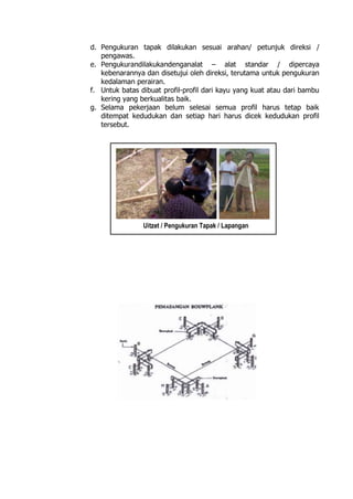 d. Pengukuran tapak dilakukan sesuai arahan/ petunjuk direksi /
pengawas.
e. Pengukurandilakukandenganalat – alat standar / dipercaya
kebenarannya dan disetujui oleh direksi, terutama untuk pengukuran
kedalaman perairan.
f. Untuk batas dibuat profil-profil dari kayu yang kuat atau dari bambu
kering yang berkualitas baik.
g. Selama pekerjaan belum selesai semua profil harus tetap baik
ditempat kedudukan dan setiap hari harus dicek kedudukan profil
tersebut.
Uitzet / Pengukuran Tapak / Lapangan
 