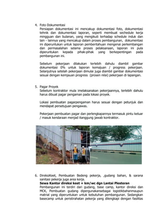 4. Foto Dokumentasi
Persiapan dokumentasi ini mencakup dokumentasi foto, dokumentasi
tehnik dan dokumentasi laporan, seperti membuat sechedule kerja
mingguan dan bulanan, yang mengikuti terhadap schedule induk dan
lain - lainnya yang mencakup dalam proses pembangunan, dokumentasi
ini diperuntukan untuk laporan pemberitahuan mengenai perkembangan
dan permasalahan selama proses pelaksanaan, laporan ini pula
diperuntukan kepada pihak-pihak yang berkepentingan pada
pembangunan ini.
Sebelum pekerjaan dilakukan terlebih dahulu diambil gambar
dokumentasi 0% untuk laporan kemajuan / progress pekerjaan.
Selanjutnya setelah pekerjaan dimulai juga diambil gambar dokumentasi
sesuai dengan kemjauan progress (prosen nilai) pekerjaan di lapangan.
5. Pagar Proyek
Sebelum kontraktor mula imelaksanakan pekerjaannya, terlebih dahulu
harus dibuat pagar pengaman pada lokasi proyek.
Lokasi pembuatan pagarpengaman harus sesuai dengan petunjuk dan
mendapat persetujuan pengawas.
Pekerjaan pembuatan pagar dan perlengkapannya termasuk pintu keluar
/ masuk kendaraan menjad itanggung jawab kontraktor.
6. DireksiKeet, Pembuatan Bedeng pekerja, ,gudang bahan, & sarana
sanitasi pekerja juga area kerja.
Sewa Kantor direksi keet + km/wc dgn Lantai Plesteran
Pembangunan ini terdiri dari gudang, base camp, kantor direksi dan
MCK, Pembuatan gudang dipergunakansebagai logistikbahanmaupun
matrial yang diperuntukan untuk kebutuhan pembangunan. Sedangkan
basecamp untuk peristirahatan pekerja yang dilengkapi dengan fasilitas
 
