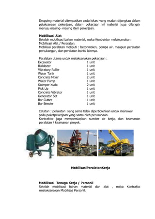 Dropping material ditempatkan pada lokasi yang mudah dijangkau dalam
pelaksanaan pekerjaan, dalam pekerjaan ini material juga dilangsir
menuju masing- masing item pekerjaan.
Mobilisasi Alat
Setelah mobilisasi bahan material, maka Kontraktor melaksanakan
Mobilisasi Alat / Peralatan.
Mobiliasi peralatan meliputi : betonmolen, pompa air, maupun peralatan
pertukangan, dan peralatan bantu lainnya.
Peralatan utama untuk melaksanakan pekerjaan :
Excavator 1 unit
Bulldozer 1 unit
Vibratory Roller 1 unit
Water Tank 1 unit
Concrete Mixer 2 unit
Water Pump 1 unit
Stamper Kuda 2 unit
Pick Up 1 unit
Concrete Vibrator 1 unit
Generator Set 1 unit
Bar Cutter 1 unit
Bar Bender 1 unit
Catatan : peralatan yang sama tidak diperbolehkan untuk menawar
pada paketpekerjaan yang sama oleh perusahaan.
Kontraktor juga mempersiapkan sumber air kerja, dan keamanan
peralatan / keamanan proyek.
MobilisasiPeralatanKerja
Mobilisasi Tenaga Kerja / Personil
Setelah mobilisasi bahan material dan alat , maka Kontrakto
rmelaksanakan Mobilisas Personil.
 