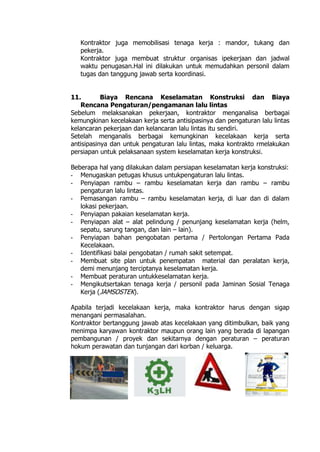 Kontraktor juga memobilisasi tenaga kerja : mandor, tukang dan
pekerja.
Kontraktor juga membuat struktur organisas ipekerjaan dan jadwal
waktu penugasan.Hal ini dilakukan untuk memudahkan personil dalam
tugas dan tanggung jawab serta koordinasi.
11. Biaya Rencana Keselamatan Konstruksi dan Biaya
Rencana Pengaturan/pengamanan lalu lintas
Sebelum melaksanakan pekerjaan, kontraktor menganalisa berbagai
kemungkinan kecelakaan kerja serta antisipasinya dan pengaturan lalu lintas
kelancaran pekerjaan dan kelancaran lalu lintas itu sendiri.
Setelah menganalis berbagai kemungkinan kecelakaan kerja serta
antisipasinya dan untuk pengaturan lalu lintas, maka kontrakto rmelakukan
persiapan untuk pelaksanaan system keselamatan kerja konstruksi.
Beberapa hal yang dilakukan dalam persiapan keselamatan kerja konstruksi:
- Menugaskan petugas khusus untukpengaturan lalu lintas.
- Penyiapan rambu – rambu keselamatan kerja dan rambu – rambu
pengaturan lalu lintas.
- Pemasangan rambu – rambu keselamatan kerja, di luar dan di dalam
lokasi pekerjaan.
- Penyiapan pakaian keselamatan kerja.
- Penyiapan alat – alat pelindung / penunjang keselamatan kerja (helm,
sepatu, sarung tangan, dan lain – lain).
- Penyiapan bahan pengobatan pertama / Pertolongan Pertama Pada
Kecelakaan.
- Identifikasi balai pengobatan / rumah sakit setempat.
- Membuat site plan untuk penempatan material dan peralatan kerja,
demi menunjang terciptanya keselamatan kerja.
- Membuat peraturan untukkeselamatan kerja.
- Mengikutsertakan tenaga kerja / personil pada Jaminan Sosial Tenaga
Kerja (JAMSOSTEK).
Apabila terjadi kecelakaan kerja, maka kontraktor harus dengan sigap
menangani permasalahan.
Kontraktor bertanggung jawab atas kecelakaan yang ditimbulkan, baik yang
menimpa karyawan kontraktor maupun orang lain yang berada di lapangan
pembangunan / proyek dan sekitarnya dengan peraturan – peraturan
hokum perawatan dan tunjangan dari korban / keluarga.
 
