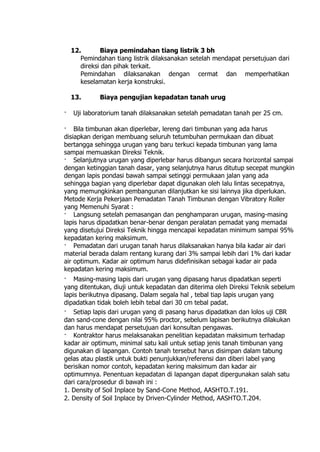 12. Biaya pemindahan tiang listrik 3 bh
Pemindahan tiang listrik dilaksanakan setelah mendapat persetujuan dari
direksi dan pihak terkait.
Pemindahan dilaksanakan dengan cermat dan memperhatikan
keselamatan kerja konstruksi.
13. Biaya pengujian kepadatan tanah urug
· Uji laboratorium tanah dilaksanakan setelah pemadatan tanah per 25 cm.
· Bila timbunan akan diperlebar, lereng dari timbunan yang ada harus
disiapkan derigan membuang seluruh tetumbuhan permukaan dan dibuat
bertangga sehingga urugan yang baru terkuci kepada timbunan yang lama
sampai memuaskan Direksi Teknik.
· Selanjutnya urugan yang diperlebar harus dibangun secara horizontal sampai
dengan ketinggian tanah dasar, yang selanjutnya harus ditutup secepat mungkin
dengan lapis pondasi bawah sampai setinggi permukaan jalan yang ada
sehingga bagian yang diperlebar dapat digunakan oleh lalu lintas secepatnya,
yang memungkinkan pembangunan dilanjutkan ke sisi lainnya jika diperlukan.
Metode Kerja Pekerjaan Pemadatan Tanah Timbunan dengan Vibratory Roller
yang Memenuhi Syarat :
· Langsung setelah pemasangan dan penghamparan urugan, masing-masing
lapis harus dipadatkan benar-benar dengan peralatan pemadat yang memadai
yang disetujui Direksi Teknik hingga mencapai kepadatan minimum sampai 95%
kepadatan kering maksimum.
· Pemadatan dari urugan tanah harus dilaksanakan hanya bila kadar air dari
material berada dalam rentang kurang dari 3% sampai lebih dari 1% dari kadar
air optimum. Kadar air optimum harus didefinisikan sebagai kadar air pada
kepadatan kering maksimum.
· Masing-masing lapis dari urugan yang dipasang harus dipadatkan seperti
yang ditentukan, diuji untuk kepadatan dan diterima oleh Direksi Teknik sebelum
lapis berikutnya dipasang. Dalam segala hal , tebal tiap lapis urugan yang
dipadatkan tidak boleh lebih tebal dari 30 cm tebal padat.
· Setiap lapis dari urugan yang di pasang harus dipadatkan dan lolos uji CBR
dan sand-cone dengan nilai 95% proctor, sebelum lapisan berikutnya dilakukan
dan harus mendapat persetujuan dari konsultan pengawas.
· Kontraktor harus melaksanakan penelitian kepadatan maksimum terhadap
kadar air optimum, minimal satu kali untuk setiap jenis tanah timbunan yang
digunakan di lapangan. Contoh tanah tersebut harus disimpan dalam tabung
gelas atau plastik untuk bukti penunjukkan/referensi dan diberi label yang
berisikan nomor contoh, kepadatan kering maksimum dan kadar air
optimumnya. Penentuan kepadatan di lapangan dapat dipergunakan salah satu
dari cara/prosedur di bawah ini :
1. Density of Soil Inplace by Sand-Cone Method, AASHTO.T.191.
2. Density of Soil Inplace by Driven-Cylinder Method, AASHTO.T.204.
 