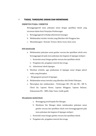  TUGAS, TANGGUNG JAWAB DAN WEWENANG
DIREKTUR UTAMA / DIREKTUR
Bertanggungjawab mutu pekerjaan sesuai dengan spesifikasi teknik yang
tercantum dalam Surat Perjanjian Pemborongan.
a. Bertanggungjawab terhadap administrasi keuangan.
b. Melaksanakan intruksi-intruksi yang diberikan oleh Pengguna Jasa.
c. Menandatangani : Kontrak, Termyn, Berita Acara, Surat-surat.
SITE MANAGER
a. Melaksanakan pekerjaan sesuai gambar rencana dan spesifikasi teknik serta
bertanggungjawab pada mutu pekerjaan dan kegiatan di lapangan meliputi :
i. Konstruksi sesuai dengan gambar rencana dan spesifikasi teknik.
ii. Pengadaan alat, pengadaan material dan tenaga.
iii. Administrasi teknik lapangan.
b. Membuat schedule, agar pelaksanaan di lapangan sesuai dengan jadwal
waktu yang ditetapkan.
c. Mengorganisir personil di lapangan.
d. Melaksanakan semua instruksi yang diberikan oleh Direksi Pekerjaan.
e. Menyiapkan dan melaksanakan : Perhitungan MC. 0% dan MC. 100 %,
Check list, Laporan Harian, Laporan Mingguan, Laporan Bulanan,
Dokumentasi 0% - 100%, Buku Tamu, Grafik-grafik.
PELAKSANA BANGUNAN
a. Bertanggung jawab kepada Site Manager.
b. Membantu Site Manager dalam melaksanakan pekerjaan sesuai
gambar rencana dan spesifikasi teknik serta bertanggungjawab pada
mutu pekerjaan dan kegiatan di lapangan meliputi :
i. Konstruksi sesuai dengan gambar rencana dan spesifikasi teknik.
ii. Pengadaan alat, pengadaan material dan tenaga.
 