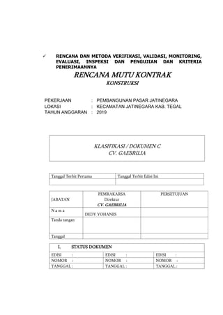  RENCANA DAN METODA VERIFIKASI, VALIDASI, MONITORING,
EVALUASI, INSPEKSI DAN PENGUJIAN DAN KRITERIA
PENERIMAANNYA
RENCANA MUTU KONTRAK
KONSTRUKSI
PEKERJAAN : PEMBANGUNAN PASAR JATINEGARA
LOKASI : KECAMATAN JATINEGARA KAB. TEGAL
TAHUN ANGGARAN : 2019
KLASIFIKASI / DOKUMEN C
CV. GAEBRILIA
Tanggal Terbit Pertama Tanggal Terbit Edisi Ini
JABATAN
PEMRAKARSA
Direktur
CV. GAEBRILIA
PERSETUJUAN
N a m a
DEDY YOHANES
Tanda tangan
Tanggal
I. STATUS DOKUMEN
EDISI : EDISI : EDISI :
NOMOR : NOMOR : NOMOR :
TANGGAL : TANGGAL : TANGGAL :
 