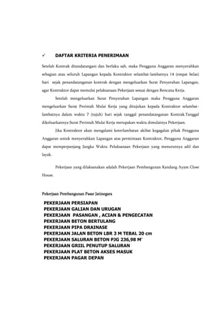  DAFTAR KRITERIA PENERIMAAN
Setelah Kontrak ditandatangani dan berlaku sah, maka Pengguna Anggaran menyerahkan
sebagian atau seluruh Lapangan kepada Kontraktor selambat-lambatnya 14 (empat belas)
hari sejak penandatanganan kontrak dengan mengeluarkan Surat Penyerahan Lapangan,
agar Kontraktor dapat memulai pelaksanaan Pekerjaan sesuai dengan Rencana Kerja.
Setelah mengeluarkan Surat Penyerahan Lapangan maka Pengguna Anggaran
mengeluarkan Surat Perintah Mulai Kerja yang ditujukan kepada Kontraktor selambat-
lambatnya dalam waktu 7 (tujuh) hari sejak tanggal penandatanganan Kontrak.Tanggal
dikeluarkannya Surat Perintah Mulai Kerja merupakan waktu dimulainya Pekerjaan.
Jika Kontraktor akan mengalami keterlambatan akibat kegagalan pihak Pengguna
Anggaran untuk menyerahkan Lapangan atas permintaan Kontraktor, Pengguna Anggaran
dapat memperpanjang Jangka Waktu Pelaksanaan Pekerjaan yang menurutnya adil dan
layak.
Pekerjaan yang dilaksanakan adalah Pekerjaan Pembangunan Kandang Ayam Close
House.
Pekerjaan Pembangunan Pasar Jatinegara
PEKERJAAN PERSIAPAN
PEKERJAAN GALIAN DAN URUGAN
PEKERJAAN PASANGAN , ACIAN & PENGECATAN
PEKERJAAN BETON BERTULANG
PEKERJAAN PIPA DRAINASE
PEKERJAAN JALAN BETON LBR 3 M TEBAL 20 cm
PEKERJAAN SALURAN BETON PJG 236,98 M'
PEKERJAAN GRIIL PENUTUP SALURAN
PEKERJAAN PLAT BETON AKSES MASUK
PEKERJAAN PAGAR DEPAN
 