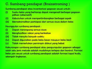 C. Sumbang pendapat (Brainstroming )
Sumbang pendapat atau inventarisasi gagasan sesuai untuk :
(i) Suatu kelas yang berharap dapat mengenali berbagai gagasan
pilihan (alternatif)
(ii) Kebutuhan untuk mempertimbangkan berbagai aspek
(iii) Memaksimalkan partisipasi dari semua siswa dalam kelas
Keunggulan sumbang pendapat :
(i) Dapat merangsang semua siswa
(ii) Menghasilkan rekasi yang berkaitan
(iii) Tidak menyita banyak waktu
(iv) Dapat digunakan pada kelas besar maupun kelas kecil
(v) Tidak memerlukan pemimpin diskusi yang hebat
Kekurangan sumbang pendapat atau pengumpulan gagasan sebagai
salah satu jenis metode adalah mudahnya terlepas dari kontrol. Formasi
kelas yan sesuai untuk sumbang pendapat adalah formasi tapal kuda,
setengah lingkaran.
 