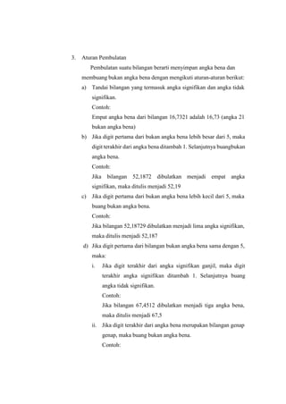 3. Aturan Pembulatan
Pembulatan suatu bilangan berarti menyimpan angka bena dan
membuang bukan angka bena dengan mengikuti aturan-aturan berikut:
a) Tandai bilangan yang termasuk angka signifikan dan angka tidak
signifikan.
Contoh:
Empat angka bena dari bilangan 16,7321 adalah 16,73 (angka 21
bukan angka bena)
b) Jika digit pertama dari bukan angka bena lebih besar dari 5, maka
digit terakhir dari angka bena ditambah 1. Selanjutnya buangbukan
angka bena.
Contoh:
Jika bilangan 52,1872 dibulatkan menjadi empat angka
signifikan, maka ditulis menjadi 52,19
c) Jika digit pertama dari bukan angka bena lebih kecil dari 5, maka
buang bukan angka bena.
Contoh:
Jika bilangan 52,18729 dibulatkan menjadi lima angka signifikan,
maka ditulis menjadi 52,187
d) Jika digit pertama dari bilangan bukan angka bena sama dengan 5,
maka:
i. Jika digit terakhir dari angka signifikan ganjil, maka digit
terakhir angka signifikan ditambah 1. Selanjutnya buang
angka tidak signifikan.
Contoh:
Jika bilangan 67,4512 dibulatkan menjadi tiga angka bena,
maka ditulis menjadi 67,5
ii. Jika digit terakhir dari angka bena merupakan bilangan genap
genap, maka buang bukan angka bena.
Contoh:
 