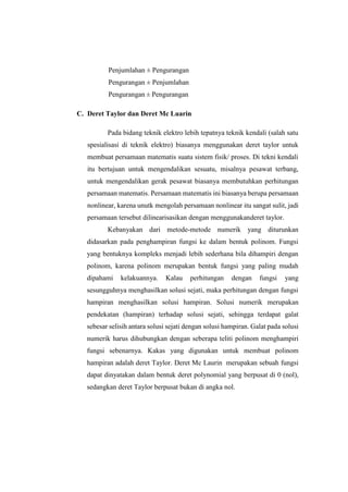 Penjumlahan ± Pengurangan
Pengurangan ± Penjumlahan
Pengurangan ± Pengurangan
C. Deret Taylor dan Deret Mc Luarin
Pada bidang teknik elektro lebih tepatnya teknik kendali (salah satu
spesialisasi di teknik elektro) biasanya menggunakan deret taylor untuk
membuat persamaan matematis suatu sistem fisik/ proses. Di tekni kendali
itu bertujuan untuk mengendalikan sesuatu, misalnya pesawat terbang,
untuk mengendalikan gerak pesawat biasanya membutuhkan perhitungan
persamaan matematis. Persamaan matematis ini biasanya berupa persamaan
nonlinear, karena unutk mengolah persamaan nonlinear itu sangat sulit, jadi
persamaan tersebut dilinearisasikan dengan menggunakanderet taylor.
Kebanyakan dari metode-metode numerik yang diturunkan
didasarkan pada penghampiran fungsi ke dalam bentuk polinom. Fungsi
yang bentuknya kompleks menjadi lebih sederhana bila dihampiri dengan
polinom, karena polinom merupakan bentuk fungsi yang paling mudah
dipahami kelakuannya. Kalau perhitungan dengan fungsi yang
sesungguhnya menghasilkan solusi sejati, maka perhitungan dengan fungsi
hampiran menghasilkan solusi hampiran. Solusi numerik merupakan
pendekatan (hampiran) terhadap solusi sejati, sehingga terdapat galat
sebesar selisih antara solusi sejati dengan solusi hampiran. Galat pada solusi
numerik harus dihubungkan dengan seberapa teliti polinom menghampiri
fungsi sebenarnya. Kakas yang digunakan untuk membuat polinom
hampiran adalah deret Taylor. Deret Mc Laurin merupakan sebuah fungsi
dapat dinyatakan dalam bentuk deret polynomial yang berpusat di 0 (nol),
sedangkan deret Taylor berpusat bukan di angka nol.
 