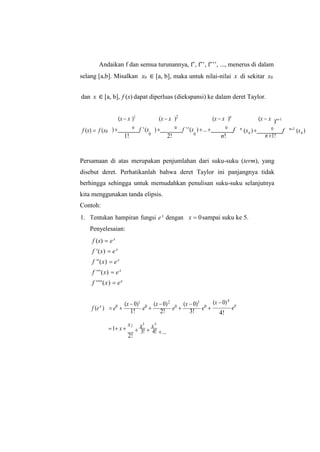 Andaikan f dan semua turunannya, f’, f’’, f’’’, ..., menerus di dalam
selang [a,b]. Misalkan x0 ∈ [a, b], maka untuk nilai-nilai x di sekitar x0
dan x ∈ [a, b], f (x) dapat diperluas (diekspansi) ke dalam deret Taylor.
(x  x )1
(x  x )2
(x  x )n
(x  x )n1
f (x)  f (x0 ) 0
f '(x
1! 0
) 0
f ''(x
2! 0
)... 0
f
n!
n
(x ) 0
f
n1!
n1
(x )
Persamaan di atas merupakan penjumlahan dari suku-suku (term), yang
disebut deret. Perhatikanlah bahwa deret Taylor ini panjangnya tidak
berhingga sehingga untuk memudahkan penulisan suku-suku selanjutnya
kita menggunakan tanda elipsis.
Contoh:
1. Tentukan hampiran fungsi ex
dengan
Penyelesaian:
f (x)  ex
f '(x)  ex
f ''(x)  ex
f '''(x)  ex
f ''''(x)  ex
x  0sampai suku ke 5.
f (ex
)  e0

(x  0)1
1! e0

(x 0)2
2! e0

(x  0)3
3! e0

(x  0)4
e0
4!
1 x 
x
2!

x3
3! 
x4
4! ...
0
2
0
 