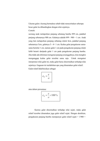 Ukuran galat  kurang bermakna sebab tidak menceritakan seberapa
besar galat itu dibandingkan dengan nilai sejatinya.
Contoh:
seorang anak melaporkan panjang sebatang bambu 899 cm, padahal
panjang sebenarnya 900 cm. Galatnya adalah 899 - 900 = 1 cm. Anak
yang lain melaporkan panjang sebatang rokok 4cm, padahal panjang
sebenarnya 5cm, galatnya 5 - 4= 1 cm. Kedua galat pengukuran sama-
sama bernilai 1 cm, namun galat 1 cm pada pengukuran panjang rokok
lebih berarti daripada galat 1 cm pada pengukuran panjang bambu.
Jika tidak ada informasi mengenai panjang sesungguhnya, kita mungkin
menganggap kedua galat tersebut sama saja. Untuk mengatasi
interpretasi nilai galat ini, maka galat harus dinormalkan terhadap nilai
sejatinya. Gagasan ini melahirkan apa yang dinamakan galat relatif.
Galat relatif didefinisikan sebagai
atau dalam persentase
Karena galat dinormalkan terhadap nilai sejati, maka galat
relatif tersebut dinamakan juga galat relatif sejati. Dengan demikian,
pengukuran panjang bambu mempunyai galat relatif sejati = 1/900 =
 