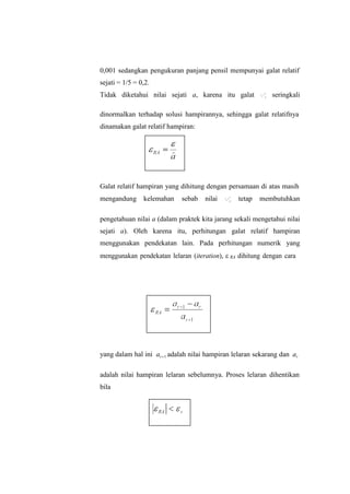 0,001 sedangkan pengukuran panjang pensil mempunyai galat relatif
sejati = 1/5 = 0,2.
Tidak diketahui nilai sejati a, karena itu galat  



R
a
seringkali
dinormalkan terhadap solusi hampirannya, sehingga galat relatifnya
dinamakan galat relatif hampiran:
Galat relatif hampiran yang dihitung dengan persamaan di atas masih
mengandung kelemahan sebab nilai  



R
a
tetap membutuhkan
pengetahuan nilai a (dalam praktek kita jarang sekali mengetahui nilai
sejati a). Oleh karena itu, perhitungan galat relatif hampiran
menggunakan pendekatan lain. Pada perhitungan numerik yang
menggunakan pendekatan lelaran (iteration),  RA dihitung dengan cara
yang dalam hal ini ar1 adalah nilai hampiran lelaran sekarang dan ar
adalah nilai hampiran lelaran sebelumnya. Proses lelaran dihentikan
bila
 