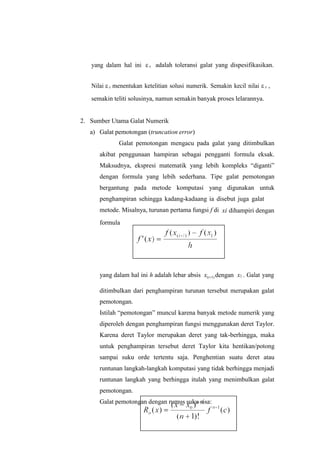 yang dalam hal ini s adalah toleransi galat yang dispesifikasikan.
Nilai s menentukan ketelitian solusi numerik. Semakin kecil nilai s ,
semakin teliti solusinya, namun semakin banyak proses lelarannya.
2. Sumber Utama Galat Numerik
a) Galat pemotongan (truncation error)
Galat pemotongan mengacu pada galat yang ditimbulkan
akibat penggunaan hampiran sebagai pengganti formula eksak.
Maksudnya, ekspresi matematik yang lebih kompleks “diganti”
dengan formula yang lebih sederhana. Tipe galat pemotongan
bergantung pada metode komputasi yang digunakan untuk
penghampiran sehingga kadang-kadaang ia disebut juga galat
metode. Misalnya, turunan pertama fungsi f di
formula
xi dihampiri dengan
yang dalam hal ini h adalah lebar absis x(i1) dengan x1 . Galat yang
ditimbulkan dari penghampiran turunan tersebut merupakan galat
pemotongan.
Istilah “pemotongan” muncul karena banyak metode numerik yang
diperoleh dengan penghampiran fungsi menggunakan deret Taylor.
Karena deret Taylor merupakan deret yang tak-berhingga, maka
untuk penghampiran tersebut deret Taylor kita hentikan/potong
sampai suku orde tertentu saja. Penghentian suatu deret atau
runtunan langkah-langkah komputasi yang tidak berhingga menjadi
runtunan langkah yang berhingga itulah yang menimbulkan galat
pemotongan.
Galat pemotongan dengan rumus suku sisa:
 