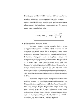 Nilai Rn yang tepat hampir tidak pernah dapat kita peroleh, karena
kita tidak mengetahui nilai c sebenarnya terkecuali informasi
bahwa c terletak pada suatu selang tertentu. Karenanya tugas kita
adalah mencari nilai maksimum yang mungkin dari Rn
dalam selang yang diberikan yaitu:
untuk c
b) Galat pembulatan (round-off error)
Perhitungan dengan metode numerik hampir selalu
menggunakan bilangan riil. Masalah tim bul bila komputasi numerik
dikerjakan oleh mesin (dalam hal ini komputer) karena semua
bilangan riil tidak dapat disajikan secara tepat di dalam komputer.
Keterbatasan komputer dalam menyajikan bilangan riil
menghasilkan galat yang disebut galat pembulatan. Sebagai contoh
1/3 = 0.33333333… tidak dapat dinyatakan secara tepat oleh
komputer karena digit 3 panjangnya tidak terbatas. Komputer hanya
mampu merepresentasikan sejumlah digit (atau bit dalam sistem
biner) saja. Bilangan riil yang panjangnya melebihi jumlah digit (bit)
yang dapat direpresentasikan oleh komputer dibulatkan ke bilangan
terdekat.
Kebanyakan komputer digital mempunyai dua buah cara
penyajian bilangan riil, yaitu bilangan titik-tetap (fixed point) dan
bilangan titik-kambang (floating point). Dalam format bilangantitik-
tetap setiap bilangan disajikan dengan jumlah tempat desimal yang
tetap, misalnya 62,358; 0,013; 1,000. Sedangkan dalam format
bilangan titik-kambang setiap bilangan disajikan dengan jumlah
digit berarti yang sudah tetap, misalnya 0,6238×103
; 0,1714×10-13
atau ditulis juga 0,6238E+01; 0,1714E-13. Digit-digit
 