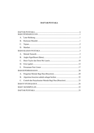 DAFTAR PUSTAKA
DAFTAR PUSTAKA ............................................................................................. ii
BAB I PENDAHULUAN........................................................................................1
A. Latar Belakang .............................................................................................1
B. Rumusan Masalah ........................................................................................1
C. Tujuan...........................................................................................................2
D. Manfaat.........................................................................................................2
BAB II KAJIAN PUSTAKA...................................................................................3
A. Metode Numerik ..........................................................................................3
B. Angka Signifikansi (Bena)...........................................................................5
C. Deret Taylor dan Deret Mc Luarin.............................................................10
D. Error (galat)................................................................................................12
E. Persamaan Non Linear ...............................................................................17
BAB III PEMBAHASAN ......................................................................................20
A. Pengetian Metode Bagi Dua (Bisection)....................................................20
B. Algoritma bisection adalah sebagai berikut .............................................. 22
C. Contoh dan Penyelesaian Metode Bagi Dua (Bisection) .......................... 23
BAB IV STUDI KASUS........................................................................................26
BAB V KESIMPULAN.........................................................................................32
DAFTAR PUSTAKA ............................................................................................33
 