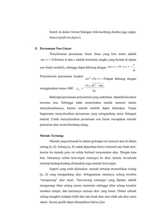 berarti di dalam format bilangan titik-kambang disebut juga angka
bena (significant figure).
E. Persamaan Non Linear
Penyelesaian persamaan linear biasa yang kita temui adalah
mx c  0 dimana m dan c adalah konstanta (angka yang berada di depan
sen=buah variabel), sehingga dapat dihitung dengan mx c  0  x  
c
m
Penyelesaian persamaan kuadrat
ax2
bxc  0dapat dihitung dengan
menggunakan rumus ABC. x1,2 
2a
Beberapa persamaan polynomial yang sederhana dapatdiselesaikan
teorema sisa. Sehingga tidak memerlukan metide numeric dalam
menyelesaikannya, karena metode analitik dapat dilakukan. Tetapi
bagaimana menyelesaikan persamaan yang mengandung unsur bilangan
natural. Untuk menyelesaikan persamaan non linear merupakan metode
pencarian akar secara berulang-ulang.
Metode Tertutup
Metode yang termasuk ke dalam golongan ini mencari akar di dalam
selang [𝑎, 𝑏]. Selang [𝑎, 𝑏] sudah dipastikan berisi minimal satu buah akar,
karena itu metode jenis ini selalu berhasil menemukan akar. Dengan kata
lain, lelarannya selalu konvergen (menuju) ke akar, karena itu metode
tertutup kadang-kadang dinamakan juga metode konvergen.
Seperti yang telah dijelaskan, metode tertutup memerlukan selang
[𝑎, 𝑏] yang mengandung akar. Sebagaimana namanya, selang tersebut
“mengurung” akar sejati. Tata-ancang (strategy) yang dipakai adalah
mengurangi lebar selang secara sistematis sehingga lebar selang tersebut
semakin sempit, dan karenanya menuju akar yang benar. Dalam sebuah
selang mungkin terdapat lebih dari satu buah akar atau tidak ada akar sama
sekali. Secara grafik dapat ditunjukkan bahwa jika:
b  b2
 4ac
 