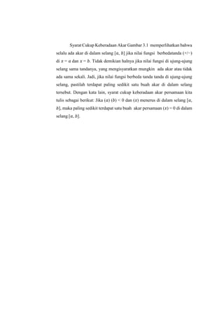 Syarat Cukup Keberadaan Akar Gambar 3.1 memperlihatkan bahwa
selalu ada akar di dalam selang [𝑎, 𝑏] jika nilai fungsi berbedatanda (+/−)
di 𝑥 = 𝑎 dan 𝑥 = 𝑏. Tidak demikian halnya jika nilai fungsi di ujung-ujung
selang sama tandanya, yang mengisyaratkan mungkin ada akar atau tidak
ada sama sekali. Jadi, jika nilai fungsi berbeda tanda tanda di ujung-ujung
selang, pastilah terdapat paling sedikit satu buah akar di dalam selang
tersebut. Dengan kata lain, syarat cukup keberadaan akar persamaan kita
tulis sebagai berikut: Jika (𝑎) (𝑏) < 0 dan (𝑥) menerus di dalam selang [𝑎,
𝑏], maka paling sedikit terdapat satu buah akar persamaan (𝑥) = 0 di dalam
selang [𝑎, 𝑏].
 