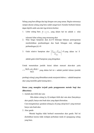 Selang yang baru dibagu dua lagi dengan cara yang samaa. Begitu seterusnya
sampai ukuran selang yang baru sudah sangat kecil. Kondisi berhenti lelaran
dapat dipilih salah satu dari tiga kriteria berikut:
1. Lebar selang baru b  c   , yang dalam hal ini adalah  nilai
toleransi lebar selang yang menurung akar
2. Nilai fungsi hampiran akar f(c)=0 beberapa bahasan pemrograman
membolehkan pembandingan dua buah bilangan real, sehingga
perbandingan f(c)=0
3. Galat relative hampiran akar   yang dalam ini 

adalah galat relatif hampiran yang diinginkan
Untuk menentukan jumlah iterasi dalam mencari akar-akar yaitu
r 
ln |b  a |ln | |
ln(2)
yang dalam hal ini r adalah jumlah lelaran (jumlah
pembagi selang) yang dibutuhkan untuk menjamin bahwa c adalah hampiran
akar yang memiliki galat kurang dari .
Kasus yang mungkin terjadi pada penggunaann metode bagi dua
(Bisection):
1. Jumlah akar lebih dari satu
Bila dalam selang [𝑎, 𝑏] terdapat lebih dari satu akar (banyaknya
akar ganjil), hanya satu buah akar yang dapat ditemukan.
Cara mengatasinya: gunakan selang [𝑎, 𝑏] yang cukup kecil yang memuat
hanya satu buah akar.
2. Akar ganda
Metode bagidua tidak berhasil menemukan akar ganda. Hal ini
disebabkan karena tidak terdapat perbedaan tanda di ujungujung selang
yang baru.
Cbaru  Clama
Cbaru
 