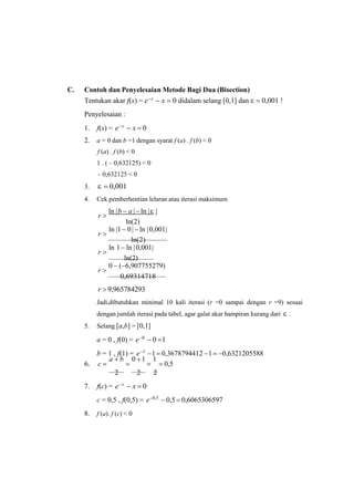 C. Contoh dan Penyelesaian Metode Bagi Dua (Bisection)
Tentukan akar f(x) = ex
 x  0 didalam selang [0,1] dan   0,001 !
Penyelesaian :
1. f(x) = ex
 x  0
2. a = 0 dan b =1 dengan syarat f (a) . f (b) < 0
f (a) . f (b) < 0
1 . ( – 0,632125) < 0
– 0,632125 < 0
3.   0,001
4. Cek pemberhentian lelaran atau iterasi maksimum
r 
ln |b  a | ln | |
ln(2)
r 
ln |1 0 | ln |0,001|
ln(2)
r 
ln 1 ln |0,001|
ln(2)
r 
0  (6,907755279)
0,69314718
r 9,965784293
Jadi,dibutuhkan minimal 10 kali iterasi (r =0 sampai dengan r =9) sesuai
dengan jumlah iterasi pada tabel, agar galat akar hampiran kurang dari  .
5. Selang [a,b] = [0,1]
a = 0 , f(0) = e0
 0 1
b = 1 , f(1) = e1
1 0,3678794412 1 0,6321205588
6. c 
a  b

0 1

1
 0,5
2 2 2
7. f(c) = ex
 x  0
c = 0,5 , f(0,5) = e0,5
 0,5  0,6065306597
8. f (a). f (c) < 0
 