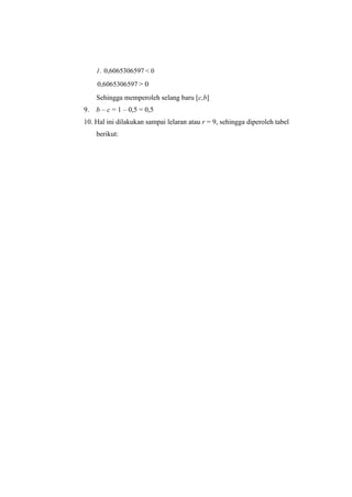 1. 0,6065306597 < 0
0,6065306597 > 0
Sehingga memperoleh selang baru [c,b]
9. b – c = 1 – 0,5 = 0,5
10. Hal ini dilakukan sampai lelaran atau r = 9, sehingga diperoleh tabel
berikut:
 