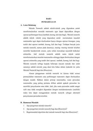 BAB I
PENDAHULUAN
A. Latar Belakang
Metode Numerik adalah teknik-teknik yang digunakan untuk
memformulasikan masalah matematis agar dapat dipecahkan dengan
operasi perhitungan biasa (tambah, kurang, kali dan bagi). Metode numerik
adalah teknik -teknik yang digunakan untuk merumuskan masalah
matematika agar dapat diselesaikan hanya dengan operasi hitungan, yang
terdiri dari operasi tambah, kurang, kali dan bagi. Terdapat banyak jenis
metode numerik, namun pada dasarnya, masing -masing metode tersebut
memiliki karakteristik umum, yaitu selalu mencakup sejumlah kalkulasi
aritmetika. Jadi metode numerik adalah suatu teknik untuk
memformulasikan masalah matematika sehingga dapat diselesaikan dengan
operasi aritmetika yang terdiri dari operasi tambah, kurang, kali dan bagi.
Metode numerik terbagi kepada beberapa macam metode dan salah
satunnya adalah metode yang akan kita bahas dalam makalah ini yaitu
Metode Numerik bagi dua (Bisection).
Alasan penggunaan metode numerik ini karena tidak semua
permasalahan matematis atau perhitungan matematis dapat diselesaikan
dengan mudah. Bahkan dalam prinsip matematika, suatu persoalan
matematika yang paling pertama dilihat adalah apakah persoalan itu
memiliki penyelesaian atau tidak. Jadi, jika suatu persoalan sudah sangat
sulit atau tidak mungkin digunakan dengan metodematematis (analitik)
maka kita dapat menggunakan metode numerik sebagai alternatif
penyelesaian persoalan tersebut.
B. Rumusan Masalah
1. Apa pengertian metode numerik?
2. Apa pengertian metode numerik bagi dua (Bisection)?
3. Bagaimanakah algoritma dari metode numerik bagi dua (Bisection)?
 