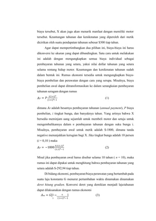 biaya tersebut, X akan juga akan menarik manfaat dengan memiliki motor
tersebut. Keuntungan tahunan dan kenikmatan yang diperoleh dari metik
dicirikan oleh suatu pendapatan tahunan sebesar $300 tiap tahun.
Agar dapat mempertimbangkan dua pilihan ini, biaya-biaya ini harus
dikonversi ke ukuran yang dapat dibandingkan. Satu cara untuk melakukan
ini adalah dengan mengungkapkan semua biaya individual sebagai
pembayaran tahunan yang setara, yakni nilai dollar tahunan yang setara
selama rentang hidup motor. Keuntungan dan kenikmatan tahunan sudah
dalam bentuk ini. Rumus ekonomi tersedia untuk mengungkapkan biaya-
biaya pembelian dan perawatan dengan cara yang serupa. Misalnya, biaya
pembelian awal dapat ditransformasikan ke dalam serangkaian pembayaran
tahunan seragam dengan rumus
𝐴𝑃 = 𝑃
i(1+i)𝑛
(1+i) −1
(1)
dimana 𝐴𝑃 adalah besarnya pembayaran tahunan (annual payment), P biaya
pembelian, i tingkat bunga, dan banyaknya tahun. Yang artinya bahwa X
bersedia meminjam uang sejumlah untuk membeli motor dan setuju untuk
mengembalikannya dalam n pembayaran tahunan dengan suku bunga i.
Misalnya, pembayaran awal untuk metik adalah $-1800, dimana tanda
negative menunjukkan kerugian bagi X. Jika tingkat bunga adalah 10 persen
(i = 0,10 ) maka
𝐴𝑃 = −1800
0,1(1,1)𝑛
(1,1) −1
(2)
Misal jika pembayaran awal harus disebar selama 10 tahun ( n = 10), maka
rumus ini dapat dipakai untuk menghitung bahwa pembayaran tahunan yang
setara adalah $-292,94 tiap tahun.
Di bidang ekonomi, pembayaran/biaya perawatan yang bertambah pada
suatu laju konstanta G menurut pertambahan waktu dinamakan dinamakan
deret hitung gradien. Konversi deret yang demikian menjadi lajutahunan
dapat dilaksanakan dengan rumus ekonomi
𝐴𝑚 = 𝐺[1 − 𝑛 ] (3)
i (1+i)𝑛−1
𝑛
𝑛
 