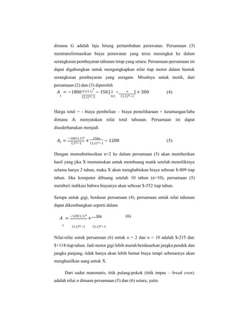 dimana G adalah laju hitung pertambahan perawatan. Persamaan (3)
mentransformasikan biaya perawatan yang terus meningkat ke dalam
serangkaian pembayaran tahunan tetap yang setara. Persamaan-persamaan ini
dapat digabungkan untuk mengungkapkan nilai tiap motor dalam bentuk
serangkaian pembayaran yang seragam. Misalnya untuk metik, dari
persamaan (2) dan (3) diperoleh
𝐴 = −1800 0,1(1,1)
𝑛
− 150 [ 1 − 𝑛 ] + 300 (4)
𝑡 (1,1)𝑛−1 0,1 (1,1)𝑛−1
Harga total = - biaya pembelian – biaya pemeliharaan + keuntungan/laba
dimana 𝐴𝑡 menyatakan nilai total tahunan. Persamaan ini dapat
disederhanakan menjadi
𝐴 =
−180(1,1)𝑛
+
150𝑛
− 1200 (5)
𝑡 1,1𝑛−1 (1,1)𝑛−1
Dengan mensubstitusikan n=2 ke dalam persamaan (5) akan memberikan
hasil yang jika X memutuskan untuk membuang matik setelah memilikinya
selama hanya 2 tahun, maka X akan menghabiskan biaya sebesar $-809 tiap
tahun. Jika komputer dibuang setelah 10 tahun (n=10), persamaan (5)
memberi indikasi bahwa biayanya akan sebesar $-552 tiap tahun.
Serupa untuk gigi, berdasar persamaan (4), persamaan untuk nilai tahunan
dapat dikembangkan seperti dalam
𝐴 =
−120(1,1)𝑛
+
50𝑛 (6)
𝑡 (1,1)𝑛−1 (1,1)𝑛−1
Nilai-nilai untuk persamaan (6) untuk n = 2 dan n = 10 adalah $-215 dan
$+118 tiap tahun. Jadi motor gigi lebih murah berdasarkan jangka pendek dan
jangka panjang, tidak hanya akan lebih hemat biaya tetapi sebenarnya akan
menghasilkan uang untuk X.
Dari sudut matematis, titik pulang-pokok (titik impas – break even)
adalah nilai n dimana persamaan (5) dan (6) setara, yaitu
 