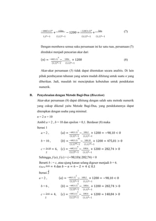 −180(1,1)𝑛
+
150𝑛
− 1200 =
−120(1,1)𝑛
+
50𝑛 (7)
1,1𝑛−1 (1,1)𝑛−1 (1,1)𝑛−1 (1,1)𝑛−1
Dengan membawa semua suku persamaan ini ke satu ruas, persamaan (7)
direduksi menjadi pencarian akar dari
(𝑛) = −60(1,1)
𝑛
− 100𝑛 + 1200 (8)
(1,1)𝑛−1 (1,1)𝑛−1
Akar-akar persamaan (3) tidak dapat ditentukan secara analitis. Di lain
pihak pembayaran tahunan yang setara mudah dihitung untuk suatu n yang
diberikan. Jadi, masalah ini menciptakan kebutuhan untuk pendekatan
numerik.
B. Penyelesaian dengan Metode Bagi-Dua (Bisection)
Akar-akar persamaan (8) dapat dihitung dengan salah satu metode numerik
yang cukup dikenal yaitu Metode Bagi-Dua, yang pendekatannya dapat
diterapkan dengan usaha yang minimal.
n = 2 n = 10
Ambil a = 2 , b = 10 dan epsilon = 0,1. Berdasar (8) maka
Iterasi 1
a = 2 , (𝑎) = −60(1,1)
2
− 100.2 + 1200 = −98,10 < 0
(1,1)2−1 (1,1)2−1
b = 10 , (𝑏) = −60(1,1)
10
− 100.10 + 1200 = 475,01 > 0
(1,1)10−1 (1,1)10−1
c = 2+10 = 6, (𝑐) = −60(1,1)
6
− 100.6 + 1200 = 282,74 > 0
2 (1,1)6−1 (1,1)6−1
Sehingga, f (a). f (c) = (−98,10)( 282,74) < 0
Berarti b : = c, atau ujung kanan selang digeser menjadi b = 6.
𝑐𝑏𝑎𝑟𝑢 2+6 = 4 dan 𝑏 − 𝑎 = 6 − 2 = 4 ≤ 0,1
Iterasi 2
a = 2 , (𝑎) = −60(1,1)
2
− 100.2 + 1200 = −98,10 < 0
(1,1)2−1 (1,1)2−1
b = 6 , (𝑏) = −60(1,1)
6
− 100.6 + 1200 = 282,74 > 0
(1,1)6−1 (1,1)6−1
c = 2+6 = 4, (𝑐) = −60(1,1)
4
− 100.4 + 1200 = 148,84 > 0
2 (1,1)4−1 (1,1)4−1
2
 