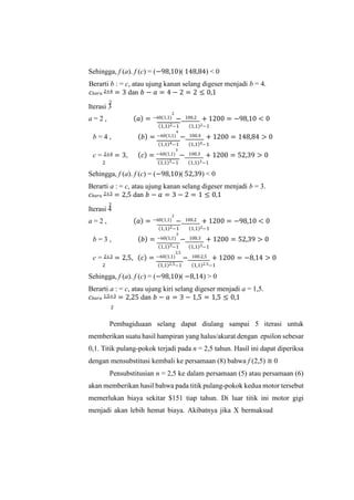 Sehingga, f (a). f (c) = (−98,10)( 148,84) < 0
Berarti b : = c, atau ujung kanan selang digeser menjadi b = 4.
𝑐𝑏𝑎𝑟𝑢 2+4 = 3 dan 𝑏 − 𝑎 = 4 − 2 = 2 ≤ 0,1
Iterasi 3
a = 2 , (𝑎) = −60(1,1)
2
− 100.2 + 1200 = −98,10 < 0
(1,1)2−1 (1,1)2−1
b = 4 , (𝑏) = −60(1,1)
4
− 100.4 + 1200 = 148,84 > 0
(1,1)4−1 (1,1)4−1
c = 2+4 = 3, (𝑐) = −60(1,1)
3
− 100.3 + 1200 = 52,39 > 0
2 (1,1)3−1 (1,1)3−1
Sehingga, f (a). f (c) = (−98,10)( 52,39) < 0
Berarti a : = c, atau ujung kanan selang digeser menjadi b = 3.
𝑐𝑏𝑎𝑟𝑢 2+3 = 2,5 dan 𝑏 − 𝑎 = 3 − 2 = 1 ≤ 0,1
Iterasi 4
a = 2 , (𝑎) = −60(1,1)
2
− 100.2 + 1200 = −98,10 < 0
(1,1)2−1 (1,1)2−1
b = 3 , (𝑏) = −60(1,1)
3
− 100.3 + 1200 = 52,39 > 0
(1,1)3−1 (1,1)3−1
c = 2+3 = 2,5, (𝑐) = −60(1,1)
2,5
− 100.2,5 + 1200 = −8,14 > 0
2 (1,1)2,5−1 (1,1)2.5−1
Sehingga, f (a). f (c) = (−98,10)( −8,14) > 0
Berarti a : = c, atau ujung kiri selang digeser menjadi a = 1,5.
𝑐𝑏𝑎𝑟𝑢 1,5+3 = 2,25 dan 𝑏 − 𝑎 = 3 − 1,5 = 1,5 ≤ 0,1
Pembagiduaan selang dapat diulang sampai 5 iterasi untuk
memberikan suatu hasil hampiran yang halus/akurat dengan epsilon sebesar
0,1. Titik pulang-pokok terjadi pada n = 2,5 tahun. Hasil ini dapat diperiksa
dengan mensubstitusi kembali ke persamaan (8) bahwa f (2,5) ≅ 0
Pensubstitusian n = 2,5 ke dalam persamaan (5) atau persamaan (6)
akan memberikan hasil bahwa pada titik pulang-pokok kedua motor tersebut
memerlukan biaya sekitar $151 tiap tahun. Di luar titik ini motor gigi
menjadi akan lebih hemat biaya. Akibatnya jika X bermaksud
2
2
2
 