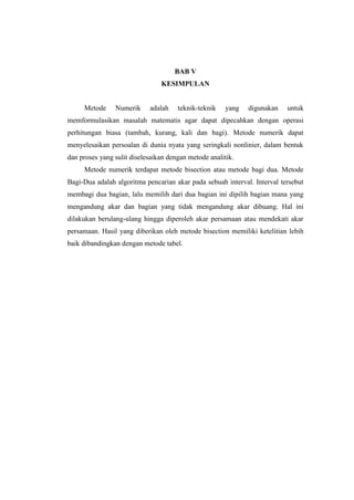 BAB V
KESIMPULAN
Metode Numerik adalah teknik-teknik yang digunakan untuk
memformulasikan masalah matematis agar dapat dipecahkan dengan operasi
perhitungan biasa (tambah, kurang, kali dan bagi). Metode numerik dapat
menyelesaikan persoalan di dunia nyata yang seringkali nonlinier, dalam bentuk
dan proses yang sulit diselesaikan dengan metode analitik.
Metode numerik terdapat metode bisection atau metode bagi dua. Metode
Bagi-Dua adalah algoritma pencarian akar pada sebuah interval. Interval tersebut
membagi dua bagian, lalu memilih dari dua bagian ini dipilih bagian mana yang
mengandung akar dan bagian yang tidak mengandung akar dibuang. Hal ini
dilakukan berulang-ulang hingga diperoleh akar persamaan atau mendekati akar
persamaan. Hasil yang diberikan oleh metode bisection memiliki ketelitian lebih
baik dibandingkan dengan metode tabel.
 