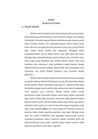 A. Metode Numerik
BAB II
KAJIAN PUSTAKA
Metode numerik adalah teknik untuk menyelesaikan permasalahan-
permasalahanyang diformulasikan secara matematis dengan cara hitungan
(Aritmatika). Persoalan yang melibatkan model matematika banyak muncul
dalam berbagai disiplin ilmu pengetahuan,seperti dalam bidang fisika,
kimia, ekonomi, atau pada persoalan rekayasa (engineering ),sepertiTeknik
Sipil, Teknik Mesin, Elektro, dan sebagainya. Seringkali model
matematikatersebut muncul dalam bentuk yang tidak ideal alias rumit.
Sehingga dapat dipecahkandengan operasi hitungan atau aritmatika biasa.
Solusi angka yang didapatkan dari metode numerik adalah solusi yang
mendekati nilai sebenarnya/ solusi pendekatan (approximation) dengan
tingkat ketelitian yang kita inginkan. Karena tidak tepat samadengan solusi
sebenarnya, ada selisih diantara keduanya yang kemudian disebut
galat/error.
Metode numerik dapat menyelesaikan persoalan di dunia nyatayang
seringkali nonlinier, dalam bentuk dan proses yang sulit diselesaikan dengan
metode analitik. Model matematika yang rumit ini adakalanyatidak dapat
diselesaikan dengan metode analitik yang sudah umum untuk mendapatkan
solusi sejatinya (exact solution). Metode analitik adalah metode
penyelesaian model matematika dengan rumus-rumus aljabar yangsudah
baku (lazim). Kebanyakan persoalan matematika tidak dapatdiselesaikan
dengan metode analitik. Metode analitik disebut juga metode sejati karena
iamemberi solusi sejati(exact solution) atau solusi yang sesungguhnya, yaitu
solusi yang memiliki galat(error) sama dengan nol! Metode numerik ini
disajikan dalam bentuk algoritma-algoritma yang dapat dihitung secara
cepat dan mudah. Pendekatan yang digunakan dalam metode numerik
merupakan pendekatan analisis matematis, dengan tambahan grafis dan
teknik perhitungan yang mudah. Algoritma pada metode numerik adalah
algoritma pendekatan maka dalam algoritma
 