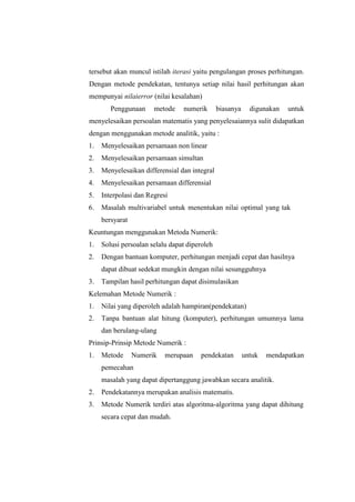 tersebut akan muncul istilah iterasi yaitu pengulangan proses perhitungan.
Dengan metode pendekatan, tentunya setiap nilai hasil perhitungan akan
mempunyai nilaierror (nilai kesalahan)
Penggunaan metode numerik biasanya digunakan untuk
menyelesaikan persoalan matematis yang penyelesaiannya sulit didapatkan
dengan menggunakan metode analitik, yaitu :
1. Menyelesaikan persamaan non linear
2. Menyelesaikan persamaan simultan
3. Menyelesaikan differensial dan integral
4. Menyelesaikan persamaan differensial
5. Interpolasi dan Regresi
6. Masalah multivariabel untuk menentukan nilai optimal yang tak
bersyarat
Keuntungan menggunakan Metoda Numerik:
1. Solusi persoalan selalu dapat diperoleh
2. Dengan bantuan komputer, perhitungan menjadi cepat dan hasilnya
dapat dibuat sedekat mungkin dengan nilai sesungguhnya
3. Tampilan hasil perhitungan dapat disimulasikan
Kelemahan Metode Numerik :
1. Nilai yang diperoleh adalah hampiran(pendekatan)
2. Tanpa bantuan alat hitung (komputer), perhitungan umumnya lama
dan berulang-ulang
Prinsip-Prinsip Metode Numerik :
1. Metode Numerik merupaan pendekatan untuk mendapatkan
pemecahan
masalah yang dapat dipertanggung jawabkan secara analitik.
2. Pendekatannya merupakan analisis matematis.
3. Metode Numerik terdiri atas algoritma-algoritma yang dapat dihitung
secara cepat dan mudah.
 