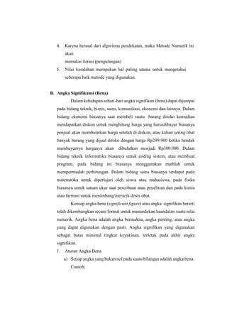 4. Karena berasal dari algoritma pendekatan, maka Metode Numerik ini
akan
memakai iterasi (pengulangan)
5. Nilai kesalahan merupakan hal paling utama untuk mengetahui
seberapa baik metode yang digunakan.
B. Angka Signifikansi (Bena)
Dalam kehidupan sehari-hari angka signifikan (bena) dapat dijumpai
pada bidang teknik, bisnis, sains, komunikasi, ekonomi dan lainnya. Dalam
bidang ekonomi biasanya saat membeli suatu barang ditoko kemudian
mendapatkan diskon untuk menghitung harga yang harusdibayar biasanya
penjual akan membulatkan harga setelah di diskon, atau kalian sering lihat
banyak barang yang dijual ditoko dengan harga Rp299.900 ketika hendak
membayarnya harganya akan dibulatkan menjadi Rp300.000. Dalam
bidang teknik informatika biasanya untuk coding sistem, atau membuat
program, pada bidang ini biasanya menggunakan mathlab untuk
mempermudah perhitungan. Dalam bidang sains biasanya terdapat pada
matematika untuk diperlajari oleh siswa atau mahasiswa, pada fisika
biasanya untuk satuan ukur saat percobaan atau penelitian dan pada kimia
atau farmasi untuk menimbang/meracik dosis obat.
Konsep angka bena (significant figure) atau angka signifikan berarti
telah dikembangkan secara formal untuk menandakan keandalan suatu nilai
numerik. Angka bena adalah angka bermakna, angka penting, atau angka
yang dapat digunakan dengan pasti. Angka signifikan yang digunakan
sebagai batas minimal tingkat keyakinan, terletak pada akhir angka
signifikan.
1. Aturan Angka Bena
a) Setiap angka yang bukan nol pada suatu bilangan adalah angka bena.
Contoh:
 