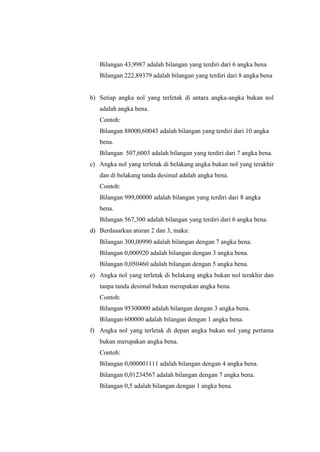Bilangan 43,9987 adalah bilangan yang terdiri dari 6 angka bena
Bilangan 222,89379 adalah bilangan yang terdiri dari 8 angka bena
b) Setiap angka nol yang terletak di antara angka-angka bukan nol
adalah angka bena.
Contoh:
Bilangan 88000,60045 adalah bilangan yang terdiri dari 10 angka
bena.
Bilangan 507,6003 adalah bilangan yang terdiri dari 7 angka bena.
c) Angka nol yang terletak di belakang angka bukan nol yang terakhir
dan di belakang tanda desimal adalah angka bena.
Contoh:
Bilangan 999,00000 adalah bilangan yang terdiri dari 8 angka
bena.
Bilangan 567,300 adalah bilangan yang terdiri dari 6 angka bena.
d) Berdasarkan aturan 2 dan 3, maka:
Bilangan 300,00990 adalah bilangan dengan 7 angka bena.
Bilangan 0,000920 adalah bilangan dengan 3 angka bena.
Bilangan 0,050460 adalah bilangan dengan 5 angka bena.
e) Angka nol yang terletak di belakang angka bukan nol terakhir dan
tanpa tanda desimal bukan merupakan angka bena.
Contoh:
Bilangan 95300000 adalah bilangan dengan 3 angka bena.
Bilangan 600000 adalah bilangan dengan 1 angka bena.
f) Angka nol yang terletak di depan angka bukan nol yang pertama
bukan merupakan angka bena.
Contoh:
Bilangan 0,000001111 adalah bilangan dengan 4 angka bena.
Bilangan 0,01234567 adalah bilangan dengan 7 angka bena.
Bilangan 0,5 adalah bilangan dengan 1 angka bena.
 