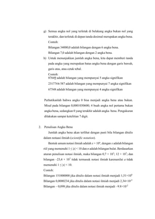 g) Semua angka nol yang terletak di belakang angka bukan nol yang
terakhir, dan terletak di depan tanda desimal merupakan angka bena.
Contoh:
Bilangan 34000,0 adalah bilangan dengan 6 angka bena.
Bilangan 7,0 adalah bilangan dengan 2 angka bena.
h) Untuk menunjukkan jumlah angka bena, kita dapat memberi tanda
pada angka yang merupakan batas angka bena dengan garis bawah,
garis atas, atau cetak tebal.
Contoh:
87649 adalah bilangan yang mempunyai 5 angka signifikan
2317746 587 adalah bilangan yang mempunyai 7 angka signifikan
67548 adalah bilangan yang mempunyai 4 angka signifikan
Perhatikanlah bahwa angka 0 bisa menjadi angka bena atau bukan.
Misal pada bilangan 0,0001030600; 4 buah angka nol pertama bukan
angka bena, sedangkan 0 yang terakhir adalah angka bena. Pengukuran
dilakukan sampai ketelitian 7 digit.
2. Penulisan Angka Bena
Jumlah angka bena akan terlihat dengan pasti bila bilangan ditulis
dalam notaasi ilmiah (scientific notation).
Bentuk umum notasi ilmiah adalah x × 10n
, dengan x adalah bilangan
riil yang memenuhi 1 ≤ |x| < 10 dan n adalah bilangan bulat. Berdasarkan
aturan penulisan notasi ilmiah, maka bilangan 0,7 × 103
; 12 × 107
; dan
bilangan –23,4 × 107
tidak termasuk notasi ilmiah karenanilai a tidak
memenuhi 1 ≤ |x| < 10.
Contoh:
Bilangan 151000000 jika ditulis dalam notasi ilmiah menjadi 1,51×108
Bilangan 0,0000234 jika ditulis dalam notasi ilmiah menjadi 2,34×10-5
Bilangan – 0,098 jika ditulis dalam notasi ilmiah menjadi –9.8×10-2
 