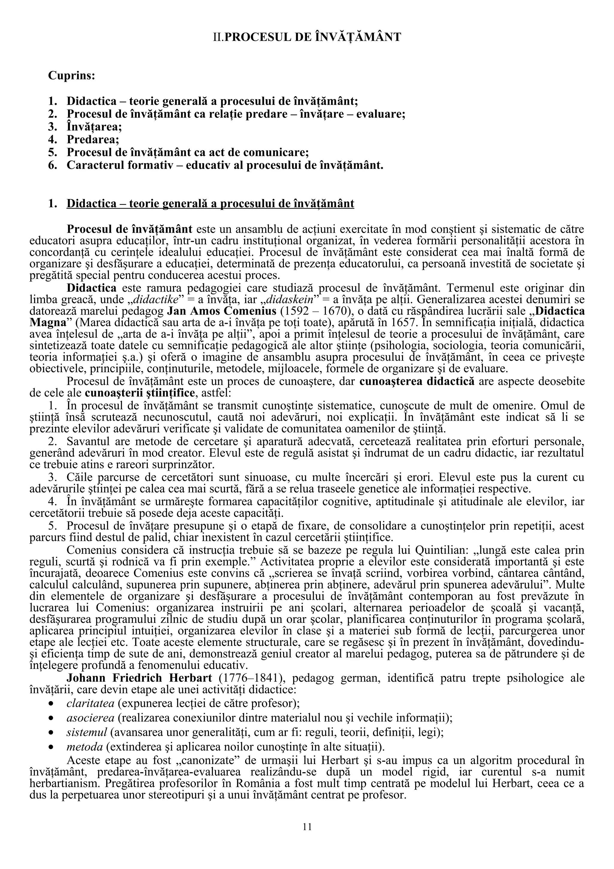 II.PROCESUL DE ÎNVĂŢĂMÂNT
Cuprins:
1. Didactica – teorie generală a procesului de învăţământ;
2. Procesul de învăţământ ca relaţie predare – învăţare – evaluare;
3. Învăţarea;
4. Predarea;
5. Procesul de învăţământ ca act de comunicare;
6. Caracterul formativ – educativ al procesului de învăţământ.
1. Didactica – teorie generală a procesului de învăţământ
Procesul de învăţământ este un ansamblu de acţiuni exercitate în mod conştient şi sistematic de către
educatori asupra educaţilor, într-un cadru instituţional organizat, în vederea formării personalităţii acestora în
concordanţă cu cerinţele idealului educaţiei. Procesul de învăţământ este considerat cea mai înaltă formă de
organizare şi desfăşurare a educaţiei, determinată de prezenţa educatorului, ca persoană investită de societate şi
pregătită special pentru conducerea acestui proces.
Didactica este ramura pedagogiei care studiază procesul de învăţământ. Termenul este originar din
limba greacă, unde „didactike” = a învăţa, iar „didaskein” = a învăţa pe alţii. Generalizarea acestei denumiri se
datorează marelui pedagog Jan Amos Comenius (1592 – 1670), o dată cu răspândirea lucrării sale „Didactica
Magna” (Marea didactică sau arta de a-i învăţa pe toţi toate), apărută în 1657. În semnificaţia iniţială, didactica
avea înţelesul de „arta de a-i învăţa pe alţii”, apoi a primit înţelesul de teorie a procesului de învăţământ, care
sintetizează toate datele cu semnificaţie pedagogică ale altor ştiinţe (psihologia, sociologia, teoria comunicării,
teoria informaţiei ş.a.) şi oferă o imagine de ansamblu asupra procesului de învăţământ, în ceea ce priveşte
obiectivele, principiile, conţinuturile, metodele, mijloacele, formele de organizare şi de evaluare.
Procesul de învăţământ este un proces de cunoaştere, dar cunoaşterea didactică are aspecte deosebite
de cele ale cunoaşterii ştiinţifice, astfel:
1. În procesul de învăţământ se transmit cunoştinţe sistematice, cunoscute de mult de omenire. Omul de
ştiinţă însă scrutează necunoscutul, caută noi adevăruri, noi explicaţii. În învăţământ este indicat să li se
prezinte elevilor adevăruri verificate şi validate de comunitatea oamenilor de ştiinţă.
2. Savantul are metode de cercetare şi aparatură adecvată, cercetează realitatea prin eforturi personale,
generând adevăruri în mod creator. Elevul este de regulă asistat şi îndrumat de un cadru didactic, iar rezultatul
ce trebuie atins e rareori surprinzător.
3. Căile parcurse de cercetători sunt sinuoase, cu multe încercări şi erori. Elevul este pus la curent cu
adevărurile ştiinţei pe calea cea mai scurtă, fără a se relua traseele genetice ale informaţiei respective.
4. În învăţământ se urmăreşte formarea capacităţilor cognitive, aptitudinale şi atitudinale ale elevilor, iar
cercetătorii trebuie să posede deja aceste capacităţi.
5. Procesul de învăţare presupune şi o etapă de fixare, de consolidare a cunoştinţelor prin repetiţii, acest
parcurs fiind destul de palid, chiar inexistent în cazul cercetării ştiinţifice.
Comenius considera că instrucţia trebuie să se bazeze pe regula lui Quintilian: „lungă este calea prin
reguli, scurtă şi rodnică va fi prin exemple.” Activitatea proprie a elevilor este considerată importantă şi este
încurajată, deoarece Comenius este convins că „scrierea se învaţă scriind, vorbirea vorbind, cântarea cântând,
calculul calculând, supunerea prin supunere, abţinerea prin abţinere, adevărul prin spunerea adevărului”. Multe
din elementele de organizare şi desfăşurare a procesului de învăţământ contemporan au fost prevăzute în
lucrarea lui Comenius: organizarea instruirii pe ani şcolari, alternarea perioadelor de şcoală şi vacanţă,
desfăşurarea programului zilnic de studiu după un orar şcolar, planificarea conţinuturilor în programa şcolară,
aplicarea principiul intuiţiei, organizarea elevilor în clase şi a materiei sub formă de lecţii, parcurgerea unor
etape ale lecţiei etc. Toate aceste elemente structurale, care se regăsesc şi în prezent în învăţământ, dovedindu-
şi eficienţa timp de sute de ani, demonstrează geniul creator al marelui pedagog, puterea sa de pătrundere şi de
înţelegere profundă a fenomenului educativ.
Johann Friedrich Herbart (1776–1841), pedagog german, identifică patru trepte psihologice ale
învăţării, care devin etape ale unei activităţi didactice:
• claritatea (expunerea lecţiei de către profesor);
• asocierea (realizarea conexiunilor dintre materialul nou şi vechile informaţii);
• sistemul (avansarea unor generalităţi, cum ar fi: reguli, teorii, definiţii, legi);
• metoda (extinderea şi aplicarea noilor cunoştinţe în alte situaţii).
Aceste etape au fost „canonizate” de urmaşii lui Herbart şi s-au impus ca un algoritm procedural în
învăţământ, predarea-învăţarea-evaluarea realizându-se după un model rigid, iar curentul s-a numit
herbartianism. Pregătirea profesorilor în România a fost mult timp centrată pe modelul lui Herbart, ceea ce a
dus la perpetuarea unor stereotipuri şi a unui învăţământ centrat pe profesor.
11
 