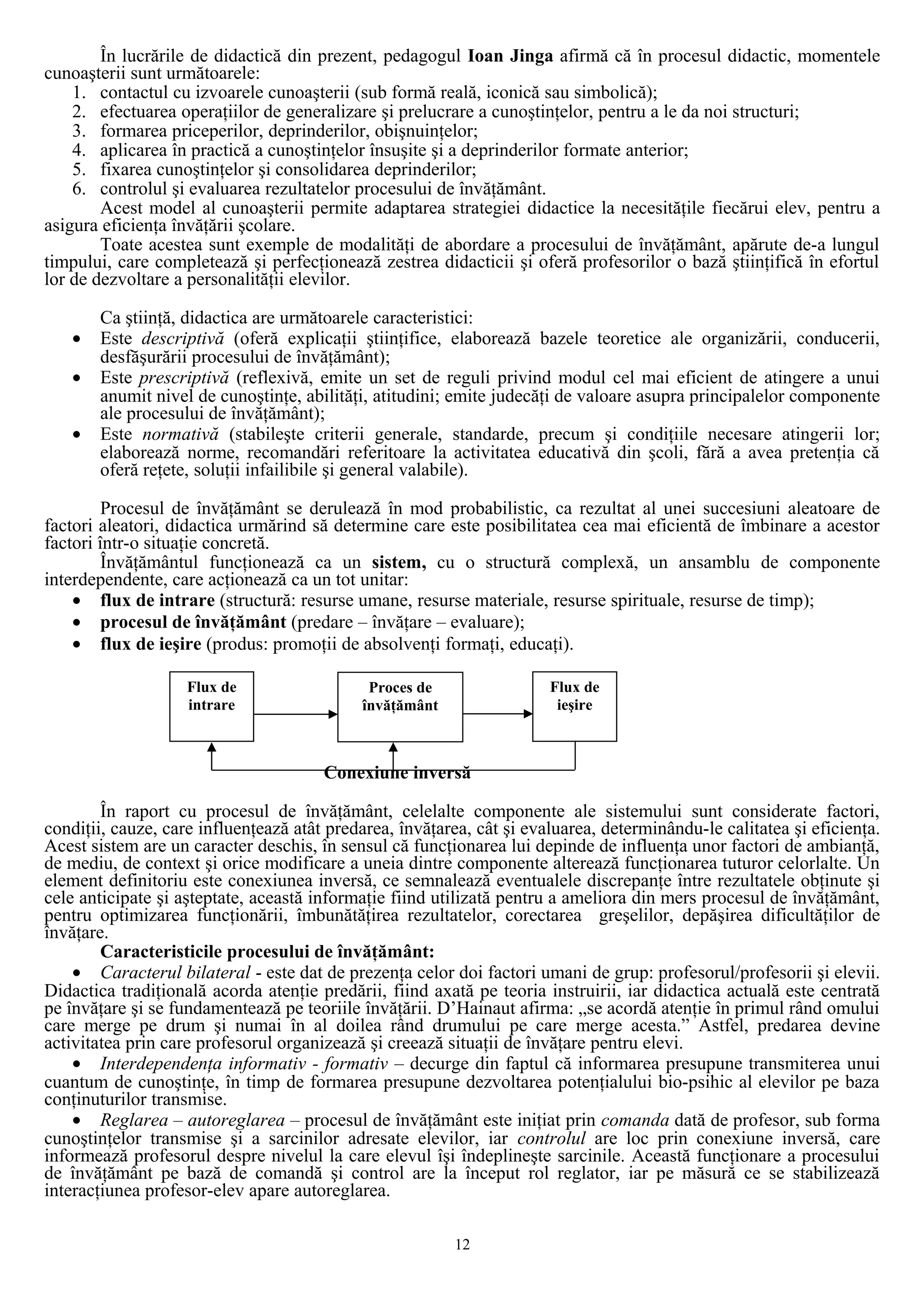 În lucrările de didactică din prezent, pedagogul Ioan Jinga afirmă că în procesul didactic, momentele
cunoaşterii sunt următoarele:
1. contactul cu izvoarele cunoaşterii (sub formă reală, iconică sau simbolică);
2. efectuarea operaţiilor de generalizare şi prelucrare a cunoştinţelor, pentru a le da noi structuri;
3. formarea priceperilor, deprinderilor, obişnuinţelor;
4. aplicarea în practică a cunoştinţelor însuşite şi a deprinderilor formate anterior;
5. fixarea cunoştinţelor şi consolidarea deprinderilor;
6. controlul şi evaluarea rezultatelor procesului de învăţământ.
Acest model al cunoaşterii permite adaptarea strategiei didactice la necesităţile fiecărui elev, pentru a
asigura eficienţa învăţării şcolare.
Toate acestea sunt exemple de modalităţi de abordare a procesului de învăţământ, apărute de-a lungul
timpului, care completează şi perfecţionează zestrea didacticii şi oferă profesorilor o bază ştiinţifică în efortul
lor de dezvoltare a personalităţii elevilor.
Ca ştiinţă, didactica are următoarele caracteristici:
• Este descriptivă (oferă explicaţii ştiinţifice, elaborează bazele teoretice ale organizării, conducerii,
desfăşurării procesului de învăţământ);
• Este prescriptivă (reflexivă, emite un set de reguli privind modul cel mai eficient de atingere a unui
anumit nivel de cunoştinţe, abilităţi, atitudini; emite judecăţi de valoare asupra principalelor componente
ale procesului de învăţământ);
• Este normativă (stabileşte criterii generale, standarde, precum şi condiţiile necesare atingerii lor;
elaborează norme, recomandări referitoare la activitatea educativă din şcoli, fără a avea pretenţia că
oferă reţete, soluţii infailibile şi general valabile).
Procesul de învăţământ se derulează în mod probabilistic, ca rezultat al unei succesiuni aleatoare de
factori aleatori, didactica urmărind să determine care este posibilitatea cea mai eficientă de îmbinare a acestor
factori într-o situaţie concretă.
Învăţământul funcţionează ca un sistem, cu o structură complexă, un ansamblu de componente
interdependente, care acţionează ca un tot unitar:
• flux de intrare (structură: resurse umane, resurse materiale, resurse spirituale, resurse de timp);
• procesul de învăţământ (predare – învăţare – evaluare);
• flux de ieşire (produs: promoţii de absolvenţi formaţi, educaţi).
Conexiune inversă
În raport cu procesul de învăţământ, celelalte componente ale sistemului sunt considerate factori,
condiţii, cauze, care influenţează atât predarea, învăţarea, cât şi evaluarea, determinându-le calitatea şi eficienţa.
Acest sistem are un caracter deschis, în sensul că funcţionarea lui depinde de influenţa unor factori de ambianţă,
de mediu, de context şi orice modificare a uneia dintre componente alterează funcţionarea tuturor celorlalte. Un
element definitoriu este conexiunea inversă, ce semnalează eventualele discrepanţe între rezultatele obţinute şi
cele anticipate şi aşteptate, această informaţie fiind utilizată pentru a ameliora din mers procesul de învăţământ,
pentru optimizarea funcţionării, îmbunătăţirea rezultatelor, corectarea greşelilor, depăşirea dificultăţilor de
învăţare.
Caracteristicile procesului de învăţământ:
• Caracterul bilateral - este dat de prezenţa celor doi factori umani de grup: profesorul/profesorii şi elevii.
Didactica tradiţională acorda atenţie predării, fiind axată pe teoria instruirii, iar didactica actuală este centrată
pe învăţare şi se fundamentează pe teoriile învăţării. D’Hainaut afirma: „se acordă atenţie în primul rând omului
care merge pe drum şi numai în al doilea rând drumului pe care merge acesta.” Astfel, predarea devine
activitatea prin care profesorul organizează şi creează situaţii de învăţare pentru elevi.
• Interdependenţa informativ - formativ – decurge din faptul că informarea presupune transmiterea unui
cuantum de cunoştinţe, în timp de formarea presupune dezvoltarea potenţialului bio-psihic al elevilor pe baza
conţinuturilor transmise.
• Reglarea – autoreglarea – procesul de învăţământ este iniţiat prin comanda dată de profesor, sub forma
cunoştinţelor transmise şi a sarcinilor adresate elevilor, iar controlul are loc prin conexiune inversă, care
informează profesorul despre nivelul la care elevul îşi îndeplineşte sarcinile. Această funcţionare a procesului
de învăţământ pe bază de comandă şi control are la început rol reglator, iar pe măsură ce se stabilizează
interacţiunea profesor-elev apare autoreglarea.
12
Flux de
ieşire
Flux de
intrare
Proces de
învăţământ
 
