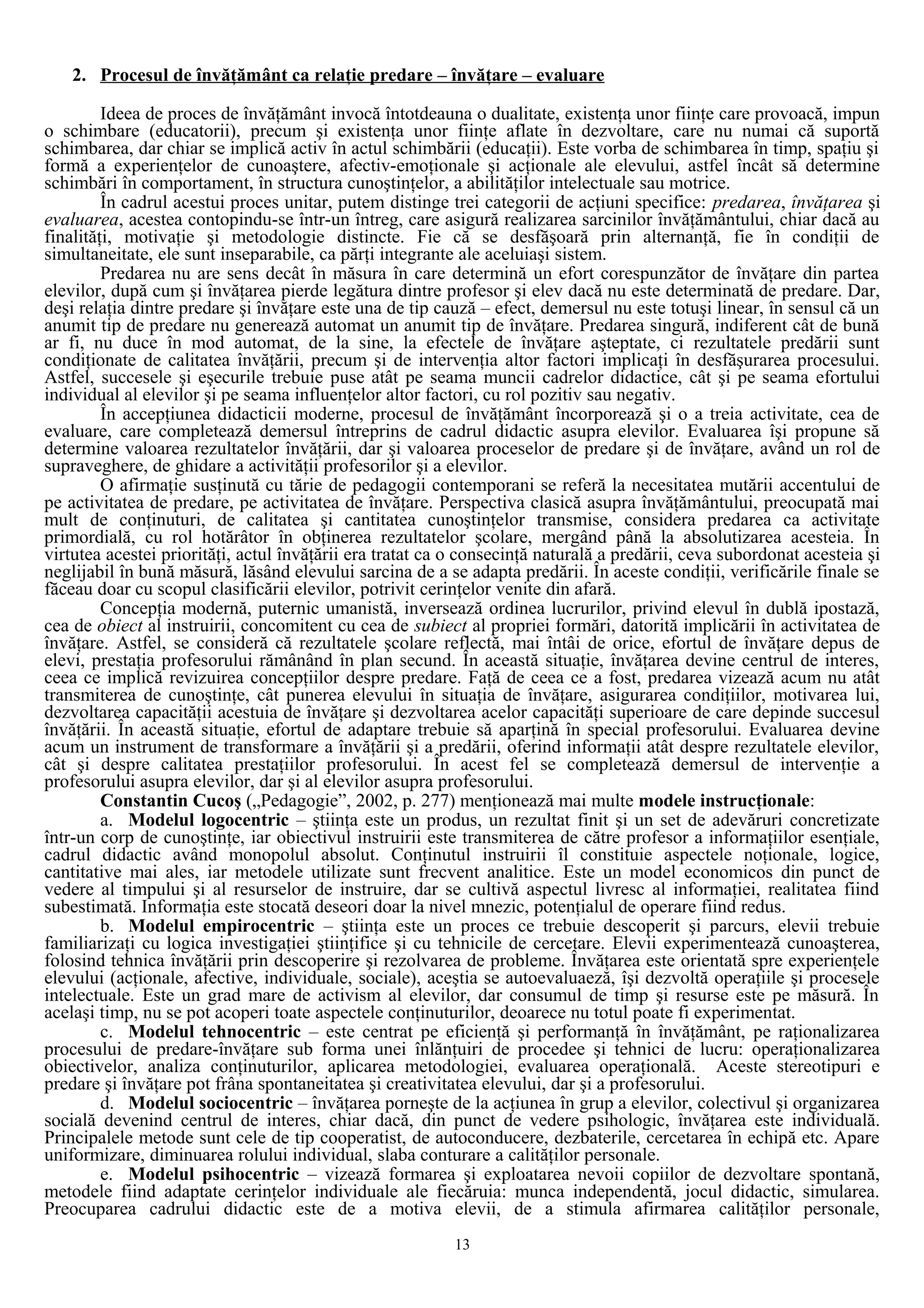 2. Procesul de învăţământ ca relaţie predare – învăţare – evaluare
Ideea de proces de învăţământ invocă întotdeauna o dualitate, existenţa unor fiinţe care provoacă, impun
o schimbare (educatorii), precum şi existenţa unor fiinţe aflate în dezvoltare, care nu numai că suportă
schimbarea, dar chiar se implică activ în actul schimbării (educaţii). Este vorba de schimbarea în timp, spaţiu şi
formă a experienţelor de cunoaştere, afectiv-emoţionale şi acţionale ale elevului, astfel încât să determine
schimbări în comportament, în structura cunoştinţelor, a abilităţilor intelectuale sau motrice.
În cadrul acestui proces unitar, putem distinge trei categorii de acţiuni specifice: predarea, învăţarea şi
evaluarea, acestea contopindu-se într-un întreg, care asigură realizarea sarcinilor învăţământului, chiar dacă au
finalităţi, motivaţie şi metodologie distincte. Fie că se desfăşoară prin alternanţă, fie în condiţii de
simultaneitate, ele sunt inseparabile, ca părţi integrante ale aceluiaşi sistem.
Predarea nu are sens decât în măsura în care determină un efort corespunzător de învăţare din partea
elevilor, după cum şi învăţarea pierde legătura dintre profesor şi elev dacă nu este determinată de predare. Dar,
deşi relaţia dintre predare şi învăţare este una de tip cauză – efect, demersul nu este totuşi linear, în sensul că un
anumit tip de predare nu generează automat un anumit tip de învăţare. Predarea singură, indiferent cât de bună
ar fi, nu duce în mod automat, de la sine, la efectele de învăţare aşteptate, ci rezultatele predării sunt
condiţionate de calitatea învăţării, precum şi de intervenţia altor factori implicaţi în desfăşurarea procesului.
Astfel, succesele şi eşecurile trebuie puse atât pe seama muncii cadrelor didactice, cât şi pe seama efortului
individual al elevilor şi pe seama influenţelor altor factori, cu rol pozitiv sau negativ.
În accepţiunea didacticii moderne, procesul de învăţământ încorporează şi o a treia activitate, cea de
evaluare, care completează demersul întreprins de cadrul didactic asupra elevilor. Evaluarea îşi propune să
determine valoarea rezultatelor învăţării, dar şi valoarea proceselor de predare şi de învăţare, având un rol de
supraveghere, de ghidare a activităţii profesorilor şi a elevilor.
O afirmaţie susţinută cu tărie de pedagogii contemporani se referă la necesitatea mutării accentului de
pe activitatea de predare, pe activitatea de învăţare. Perspectiva clasică asupra învăţământului, preocupată mai
mult de conţinuturi, de calitatea şi cantitatea cunoştinţelor transmise, considera predarea ca activitate
primordială, cu rol hotărâtor în obţinerea rezultatelor şcolare, mergând până la absolutizarea acesteia. În
virtutea acestei priorităţi, actul învăţării era tratat ca o consecinţă naturală a predării, ceva subordonat acesteia şi
neglijabil în bună măsură, lăsând elevului sarcina de a se adapta predării. În aceste condiţii, verificările finale se
făceau doar cu scopul clasificării elevilor, potrivit cerinţelor venite din afară.
Concepţia modernă, puternic umanistă, inversează ordinea lucrurilor, privind elevul în dublă ipostază,
cea de obiect al instruirii, concomitent cu cea de subiect al propriei formări, datorită implicării în activitatea de
învăţare. Astfel, se consideră că rezultatele şcolare reflectă, mai întâi de orice, efortul de învăţare depus de
elevi, prestaţia profesorului rămânând în plan secund. În această situaţie, învăţarea devine centrul de interes,
ceea ce implică revizuirea concepţiilor despre predare. Faţă de ceea ce a fost, predarea vizează acum nu atât
transmiterea de cunoştinţe, cât punerea elevului în situaţia de învăţare, asigurarea condiţiilor, motivarea lui,
dezvoltarea capacităţii acestuia de învăţare şi dezvoltarea acelor capacităţi superioare de care depinde succesul
învăţării. În această situaţie, efortul de adaptare trebuie să aparţină în special profesorului. Evaluarea devine
acum un instrument de transformare a învăţării şi a predării, oferind informaţii atât despre rezultatele elevilor,
cât şi despre calitatea prestaţiilor profesorului. În acest fel se completează demersul de intervenţie a
profesorului asupra elevilor, dar şi al elevilor asupra profesorului.
Constantin Cucoş („Pedagogie”, 2002, p. 277) menţionează mai multe modele instrucţionale:
a. Modelul logocentric – ştiinţa este un produs, un rezultat finit şi un set de adevăruri concretizate
într-un corp de cunoştinţe, iar obiectivul instruirii este transmiterea de către profesor a informaţiilor esenţiale,
cadrul didactic având monopolul absolut. Conţinutul instruirii îl constituie aspectele noţionale, logice,
cantitative mai ales, iar metodele utilizate sunt frecvent analitice. Este un model economicos din punct de
vedere al timpului şi al resurselor de instruire, dar se cultivă aspectul livresc al informaţiei, realitatea fiind
subestimată. Informaţia este stocată deseori doar la nivel mnezic, potenţialul de operare fiind redus.
b. Modelul empirocentric – ştiinţa este un proces ce trebuie descoperit şi parcurs, elevii trebuie
familiarizaţi cu logica investigaţiei ştiinţifice şi cu tehnicile de cercetare. Elevii experimentează cunoaşterea,
folosind tehnica învăţării prin descoperire şi rezolvarea de probleme. Învăţarea este orientată spre experienţele
elevului (acţionale, afective, individuale, sociale), aceştia se autoevaluaeză, îşi dezvoltă operaţiile şi procesele
intelectuale. Este un grad mare de activism al elevilor, dar consumul de timp şi resurse este pe măsură. În
acelaşi timp, nu se pot acoperi toate aspectele conţinuturilor, deoarece nu totul poate fi experimentat.
c. Modelul tehnocentric – este centrat pe eficienţă şi performanţă în învăţământ, pe raţionalizarea
procesului de predare-învăţare sub forma unei înlănţuiri de procedee şi tehnici de lucru: operaţionalizarea
obiectivelor, analiza conţinuturilor, aplicarea metodologiei, evaluarea operaţională. Aceste stereotipuri e
predare şi învăţare pot frâna spontaneitatea şi creativitatea elevului, dar şi a profesorului.
d. Modelul sociocentric – învăţarea porneşte de la acţiunea în grup a elevilor, colectivul şi organizarea
socială devenind centrul de interes, chiar dacă, din punct de vedere psihologic, învăţarea este individuală.
Principalele metode sunt cele de tip cooperatist, de autoconducere, dezbaterile, cercetarea în echipă etc. Apare
uniformizare, diminuarea rolului individual, slaba conturare a calităţilor personale.
e. Modelul psihocentric – vizează formarea şi exploatarea nevoii copiilor de dezvoltare spontană,
metodele fiind adaptate cerinţelor individuale ale fiecăruia: munca independentă, jocul didactic, simularea.
Preocuparea cadrului didactic este de a motiva elevii, de a stimula afirmarea calităţilor personale,
13
 