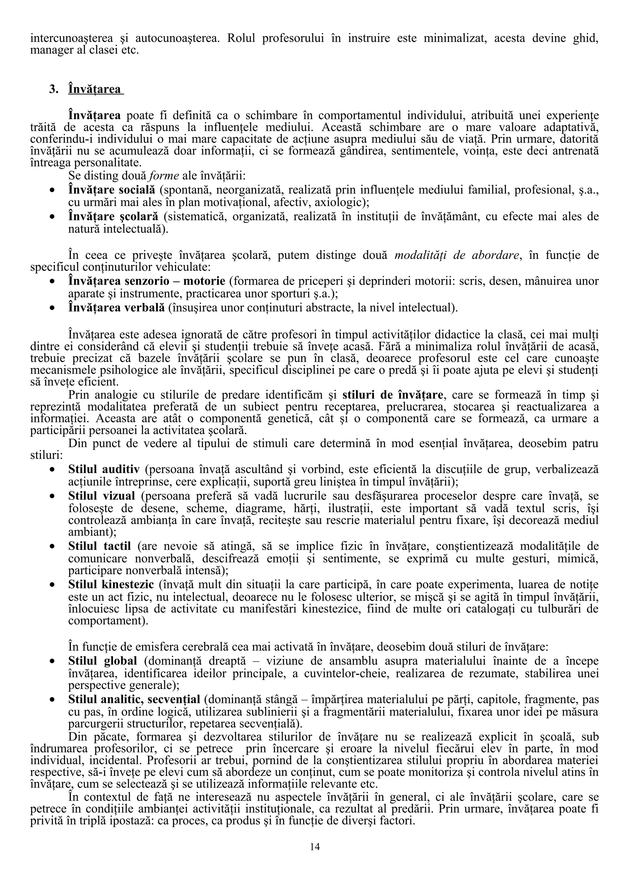 intercunoaşterea şi autocunoaşterea. Rolul profesorului în instruire este minimalizat, acesta devine ghid,
manager al clasei etc.
3. Învăţarea
Învăţarea poate fi definită ca o schimbare în comportamentul individului, atribuită unei experienţe
trăită de acesta ca răspuns la influenţele mediului. Această schimbare are o mare valoare adaptativă,
conferindu-i individului o mai mare capacitate de acţiune asupra mediului său de viaţă. Prin urmare, datorită
învăţării nu se acumulează doar informaţii, ci se formează gândirea, sentimentele, voinţa, este deci antrenată
întreaga personalitate.
Se disting două forme ale învăţării:
• Învăţare socială (spontană, neorganizată, realizată prin influenţele mediului familial, profesional, ş.a.,
cu urmări mai ales în plan motivaţional, afectiv, axiologic);
• Învăţare şcolară (sistematică, organizată, realizată în instituţii de învăţământ, cu efecte mai ales de
natură intelectuală).
În ceea ce priveşte învăţarea şcolară, putem distinge două modalităţi de abordare, în funcţie de
specificul conţinuturilor vehiculate:
• Învăţarea senzorio – motorie (formarea de priceperi şi deprinderi motorii: scris, desen, mânuirea unor
aparate şi instrumente, practicarea unor sporturi ş.a.);
• Învăţarea verbală (însuşirea unor conţinuturi abstracte, la nivel intelectual).
Învăţarea este adesea ignorată de către profesori în timpul activităţilor didactice la clasă, cei mai mulţi
dintre ei considerând că elevii şi studenţii trebuie să înveţe acasă. Fără a minimaliza rolul învăţării de acasă,
trebuie precizat că bazele învăţării şcolare se pun în clasă, deoarece profesorul este cel care cunoaşte
mecanismele psihologice ale învăţării, specificul disciplinei pe care o predă şi îi poate ajuta pe elevi şi studenţi
să înveţe eficient.
Prin analogie cu stilurile de predare identificăm şi stiluri de învăţare, care se formează în timp şi
reprezintă modalitatea preferată de un subiect pentru receptarea, prelucrarea, stocarea şi reactualizarea a
informaţiei. Aceasta are atât o componentă genetică, cât şi o componentă care se formează, ca urmare a
participării persoanei la activitatea şcolară.
Din punct de vedere al tipului de stimuli care determină în mod esenţial învăţarea, deosebim patru
stiluri:
• Stilul auditiv (persoana învaţă ascultând şi vorbind, este eficientă la discuţiile de grup, verbalizează
acţiunile întreprinse, cere explicaţii, suportă greu liniştea în timpul învăţării);
• Stilul vizual (persoana preferă să vadă lucrurile sau desfăşurarea proceselor despre care învaţă, se
foloseşte de desene, scheme, diagrame, hărţi, ilustraţii, este important să vadă textul scris, îşi
controlează ambianţa în care învaţă, reciteşte sau rescrie materialul pentru fixare, îşi decorează mediul
ambiant);
• Stilul tactil (are nevoie să atingă, să se implice fizic în învăţare, conştientizează modalităţile de
comunicare nonverbală, descifrează emoţii şi sentimente, se exprimă cu multe gesturi, mimică,
participare nonverbală intensă);
• Stilul kinestezic (învaţă mult din situaţii la care participă, în care poate experimenta, luarea de notiţe
este un act fizic, nu intelectual, deoarece nu le folosesc ulterior, se mişcă şi se agită în timpul învăţării,
înlocuiesc lipsa de activitate cu manifestări kinestezice, fiind de multe ori catalogaţi cu tulburări de
comportament).
În funcţie de emisfera cerebrală cea mai activată în învăţare, deosebim două stiluri de învăţare:
• Stilul global (dominanţă dreaptă – viziune de ansamblu asupra materialului înainte de a începe
învăţarea, identificarea ideilor principale, a cuvintelor-cheie, realizarea de rezumate, stabilirea unei
perspective generale);
• Stilul analitic, secvenţial (dominanţă stângă – împărţirea materialului pe părţi, capitole, fragmente, pas
cu pas, în ordine logică, utilizarea sublinierii şi a fragmentării materialului, fixarea unor idei pe măsura
parcurgerii structurilor, repetarea secvenţială).
Din păcate, formarea şi dezvoltarea stilurilor de învăţare nu se realizează explicit în şcoală, sub
îndrumarea profesorilor, ci se petrece prin încercare şi eroare la nivelul fiecărui elev în parte, în mod
individual, incidental. Profesorii ar trebui, pornind de la conştientizarea stilului propriu în abordarea materiei
respective, să-i înveţe pe elevi cum să abordeze un conţinut, cum se poate monitoriza şi controla nivelul atins în
învăţare, cum se selectează şi se utilizează informaţiile relevante etc.
În contextul de faţă ne interesează nu aspectele învăţării în general, ci ale învăţării şcolare, care se
petrece în condiţiile ambianţei activităţii instituţionale, ca rezultat al predării. Prin urmare, învăţarea poate fi
privită în triplă ipostază: ca proces, ca produs şi în funcţie de diverşi factori.
14
 