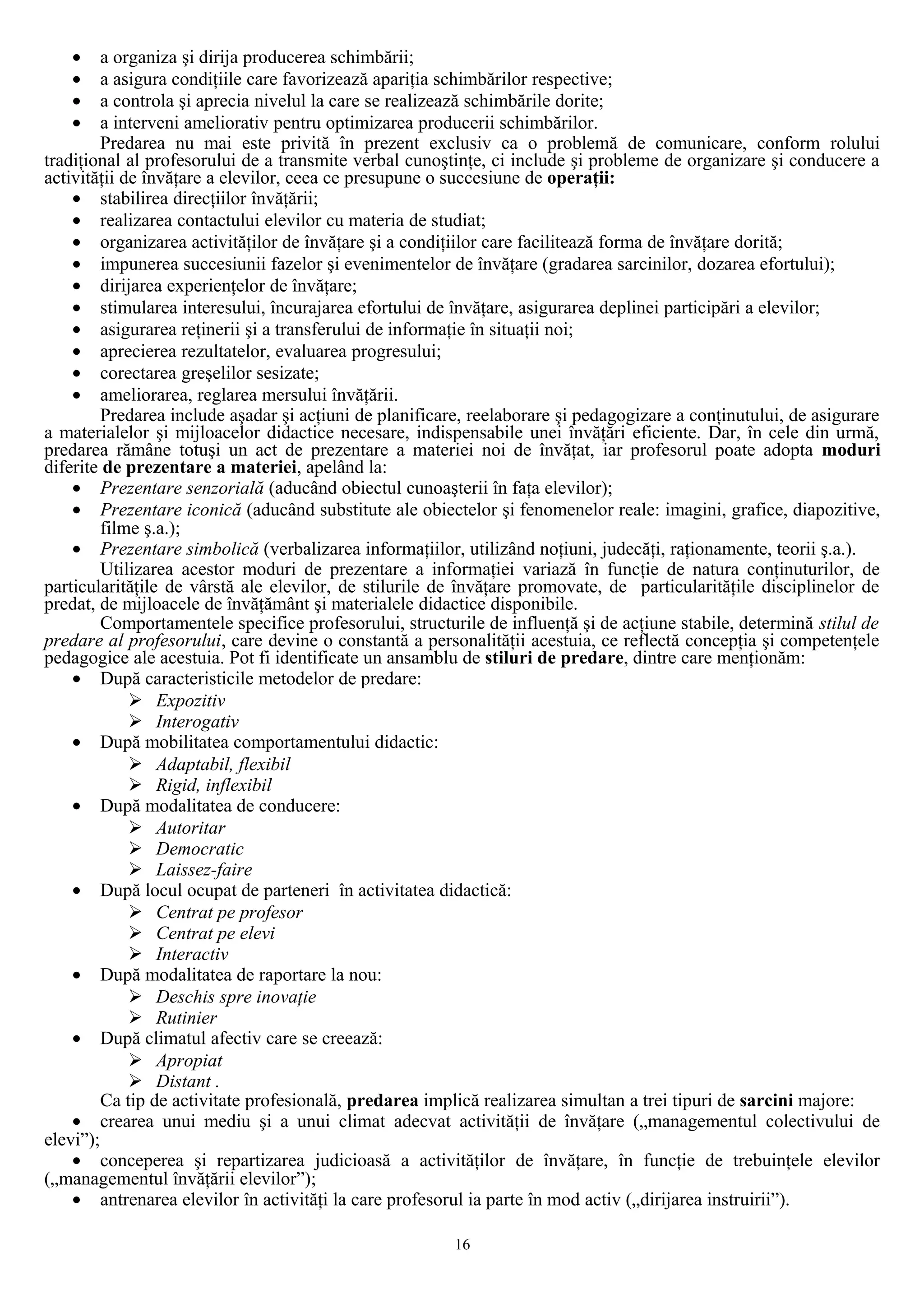 • a organiza şi dirija producerea schimbării;
• a asigura condiţiile care favorizează apariţia schimbărilor respective;
• a controla şi aprecia nivelul la care se realizează schimbările dorite;
• a interveni ameliorativ pentru optimizarea producerii schimbărilor.
Predarea nu mai este privită în prezent exclusiv ca o problemă de comunicare, conform rolului
tradiţional al profesorului de a transmite verbal cunoştinţe, ci include şi probleme de organizare şi conducere a
activităţii de învăţare a elevilor, ceea ce presupune o succesiune de operaţii:
• stabilirea direcţiilor învăţării;
• realizarea contactului elevilor cu materia de studiat;
• organizarea activităţilor de învăţare şi a condiţiilor care facilitează forma de învăţare dorită;
• impunerea succesiunii fazelor şi evenimentelor de învăţare (gradarea sarcinilor, dozarea efortului);
• dirijarea experienţelor de învăţare;
• stimularea interesului, încurajarea efortului de învăţare, asigurarea deplinei participări a elevilor;
• asigurarea reţinerii şi a transferului de informaţie în situaţii noi;
• aprecierea rezultatelor, evaluarea progresului;
• corectarea greşelilor sesizate;
• ameliorarea, reglarea mersului învăţării.
Predarea include aşadar şi acţiuni de planificare, reelaborare şi pedagogizare a conţinutului, de asigurare
a materialelor şi mijloacelor didactice necesare, indispensabile unei învăţări eficiente. Dar, în cele din urmă,
predarea rămâne totuşi un act de prezentare a materiei noi de învăţat, iar profesorul poate adopta moduri
diferite de prezentare a materiei, apelând la:
• Prezentare senzorială (aducând obiectul cunoaşterii în faţa elevilor);
• Prezentare iconică (aducând substitute ale obiectelor şi fenomenelor reale: imagini, grafice, diapozitive,
filme ş.a.);
• Prezentare simbolică (verbalizarea informaţiilor, utilizând noţiuni, judecăţi, raţionamente, teorii ş.a.).
Utilizarea acestor moduri de prezentare a informaţiei variază în funcţie de natura conţinuturilor, de
particularităţile de vârstă ale elevilor, de stilurile de învăţare promovate, de particularităţile disciplinelor de
predat, de mijloacele de învăţământ şi materialele didactice disponibile.
Comportamentele specifice profesorului, structurile de influenţă şi de acţiune stabile, determină stilul de
predare al profesorului, care devine o constantă a personalităţii acestuia, ce reflectă concepţia şi competenţele
pedagogice ale acestuia. Pot fi identificate un ansamblu de stiluri de predare, dintre care menţionăm:
• După caracteristicile metodelor de predare:
 Expozitiv
 Interogativ
• După mobilitatea comportamentului didactic:
 Adaptabil, flexibil
 Rigid, inflexibil
• După modalitatea de conducere:
 Autoritar
 Democratic
 Laissez-faire
• După locul ocupat de parteneri în activitatea didactică:
 Centrat pe profesor
 Centrat pe elevi
 Interactiv
• După modalitatea de raportare la nou:
 Deschis spre inovaţie
 Rutinier
• După climatul afectiv care se creează:
 Apropiat
 Distant .
Ca tip de activitate profesională, predarea implică realizarea simultan a trei tipuri de sarcini majore:
• crearea unui mediu şi a unui climat adecvat activităţii de învăţare („managementul colectivului de
elevi”);
• conceperea şi repartizarea judicioasă a activităţilor de învăţare, în funcţie de trebuinţele elevilor
(„managementul învăţării elevilor”);
• antrenarea elevilor în activităţi la care profesorul ia parte în mod activ („dirijarea instruirii”).
16
 