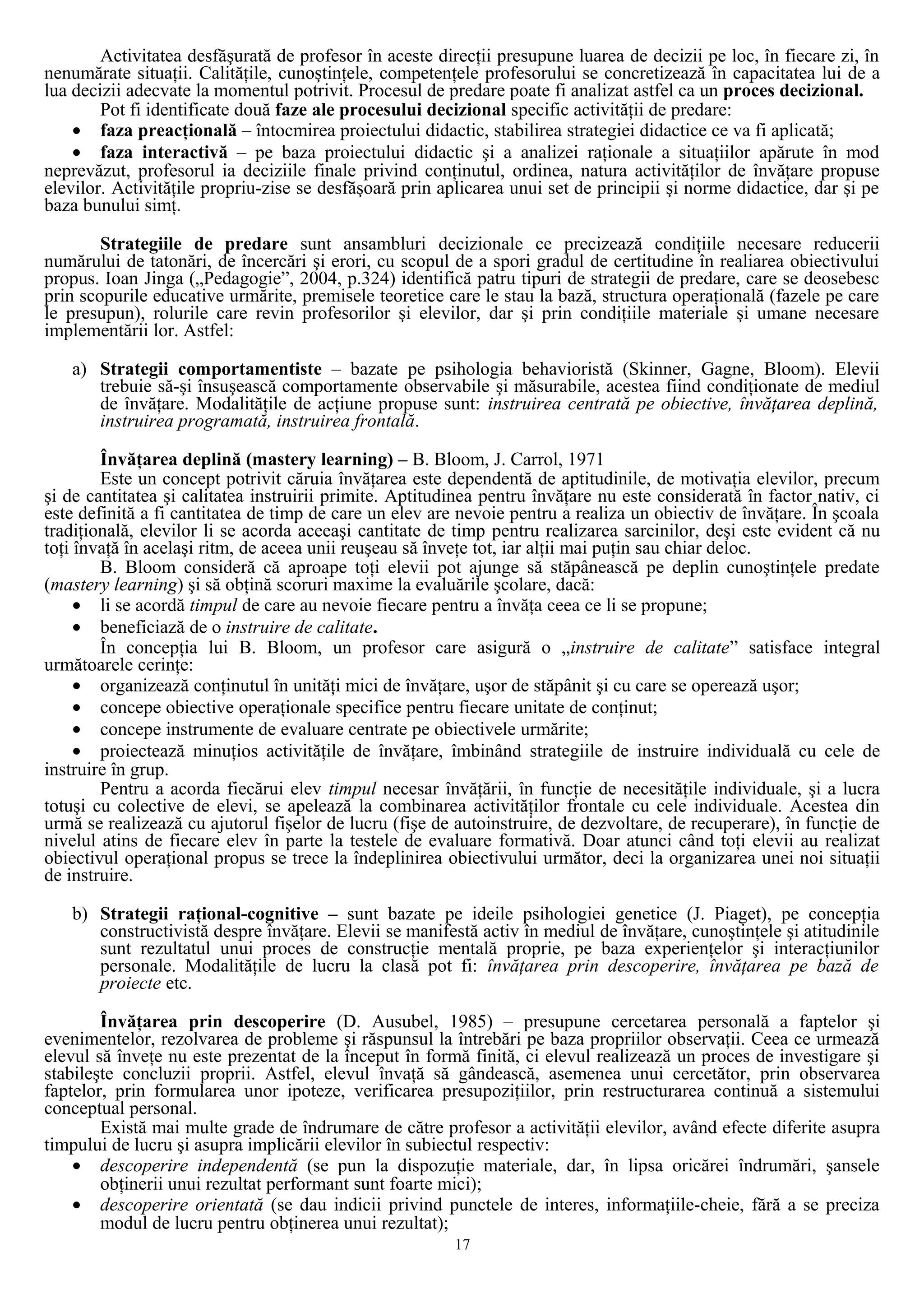Activitatea desfăşurată de profesor în aceste direcţii presupune luarea de decizii pe loc, în fiecare zi, în
nenumărate situaţii. Calităţile, cunoştinţele, competenţele profesorului se concretizează în capacitatea lui de a
lua decizii adecvate la momentul potrivit. Procesul de predare poate fi analizat astfel ca un proces decizional.
Pot fi identificate două faze ale procesului decizional specific activităţii de predare:
• faza preacţională – întocmirea proiectului didactic, stabilirea strategiei didactice ce va fi aplicată;
• faza interactivă – pe baza proiectului didactic şi a analizei raţionale a situaţiilor apărute în mod
neprevăzut, profesorul ia deciziile finale privind conţinutul, ordinea, natura activităţilor de învăţare propuse
elevilor. Activităţile propriu-zise se desfăşoară prin aplicarea unui set de principii şi norme didactice, dar şi pe
baza bunului simţ.
Strategiile de predare sunt ansambluri decizionale ce precizează condiţiile necesare reducerii
numărului de tatonări, de încercări şi erori, cu scopul de a spori gradul de certitudine în realiarea obiectivului
propus. Ioan Jinga („Pedagogie”, 2004, p.324) identifică patru tipuri de strategii de predare, care se deosebesc
prin scopurile educative urmărite, premisele teoretice care le stau la bază, structura operaţională (fazele pe care
le presupun), rolurile care revin profesorilor şi elevilor, dar şi prin condiţiile materiale şi umane necesare
implementării lor. Astfel:
a) Strategii comportamentiste – bazate pe psihologia behavioristă (Skinner, Gagne, Bloom). Elevii
trebuie să-şi însuşească comportamente observabile şi măsurabile, acestea fiind condiţionate de mediul
de învăţare. Modalităţile de acţiune propuse sunt: instruirea centrată pe obiective, învăţarea deplină,
instruirea programată, instruirea frontală.
Învăţarea deplină (mastery learning) – B. Bloom, J. Carrol, 1971
Este un concept potrivit căruia învăţarea este dependentă de aptitudinile, de motivaţia elevilor, precum
şi de cantitatea şi calitatea instruirii primite. Aptitudinea pentru învăţare nu este considerată în factor nativ, ci
este definită a fi cantitatea de timp de care un elev are nevoie pentru a realiza un obiectiv de învăţare. În şcoala
tradiţională, elevilor li se acorda aceeaşi cantitate de timp pentru realizarea sarcinilor, deşi este evident că nu
toţi învaţă în acelaşi ritm, de aceea unii reuşeau să înveţe tot, iar alţii mai puţin sau chiar deloc.
B. Bloom consideră că aproape toţi elevii pot ajunge să stăpânească pe deplin cunoştinţele predate
(mastery learning) şi să obţină scoruri maxime la evaluările şcolare, dacă:
• li se acordă timpul de care au nevoie fiecare pentru a învăţa ceea ce li se propune;
• beneficiază de o instruire de calitate.
În concepţia lui B. Bloom, un profesor care asigură o „instruire de calitate” satisface integral
următoarele cerinţe:
• organizează conţinutul în unităţi mici de învăţare, uşor de stăpânit şi cu care se operează uşor;
• concepe obiective operaţionale specifice pentru fiecare unitate de conţinut;
• concepe instrumente de evaluare centrate pe obiectivele urmărite;
• proiectează minuţios activităţile de învăţare, îmbinând strategiile de instruire individuală cu cele de
instruire în grup.
Pentru a acorda fiecărui elev timpul necesar învăţării, în funcţie de necesităţile individuale, şi a lucra
totuşi cu colective de elevi, se apelează la combinarea activităţilor frontale cu cele individuale. Acestea din
urmă se realizează cu ajutorul fişelor de lucru (fişe de autoinstruire, de dezvoltare, de recuperare), în funcţie de
nivelul atins de fiecare elev în parte la testele de evaluare formativă. Doar atunci când toţi elevii au realizat
obiectivul operaţional propus se trece la îndeplinirea obiectivului următor, deci la organizarea unei noi situaţii
de instruire.
b) Strategii raţional-cognitive – sunt bazate pe ideile psihologiei genetice (J. Piaget), pe concepţia
constructivistă despre învăţare. Elevii se manifestă activ în mediul de învăţare, cunoştinţele şi atitudinile
sunt rezultatul unui proces de construcţie mentală proprie, pe baza experienţelor şi interacţiunilor
personale. Modalităţile de lucru la clasă pot fi: învăţarea prin descoperire, învăţarea pe bază de
proiecte etc.
Învăţarea prin descoperire (D. Ausubel, 1985) – presupune cercetarea personală a faptelor şi
evenimentelor, rezolvarea de probleme şi răspunsul la întrebări pe baza propriilor observaţii. Ceea ce urmează
elevul să înveţe nu este prezentat de la început în formă finită, ci elevul realizează un proces de investigare şi
stabileşte concluzii proprii. Astfel, elevul învaţă să gândească, asemenea unui cercetător, prin observarea
faptelor, prin formularea unor ipoteze, verificarea presupoziţiilor, prin restructurarea continuă a sistemului
conceptual personal.
Există mai multe grade de îndrumare de către profesor a activităţii elevilor, având efecte diferite asupra
timpului de lucru şi asupra implicării elevilor în subiectul respectiv:
• descoperire independentă (se pun la dispozuţie materiale, dar, în lipsa oricărei îndrumări, şansele
obţinerii unui rezultat performant sunt foarte mici);
• descoperire orientată (se dau indicii privind punctele de interes, informaţiile-cheie, fără a se preciza
modul de lucru pentru obţinerea unui rezultat);
17
 