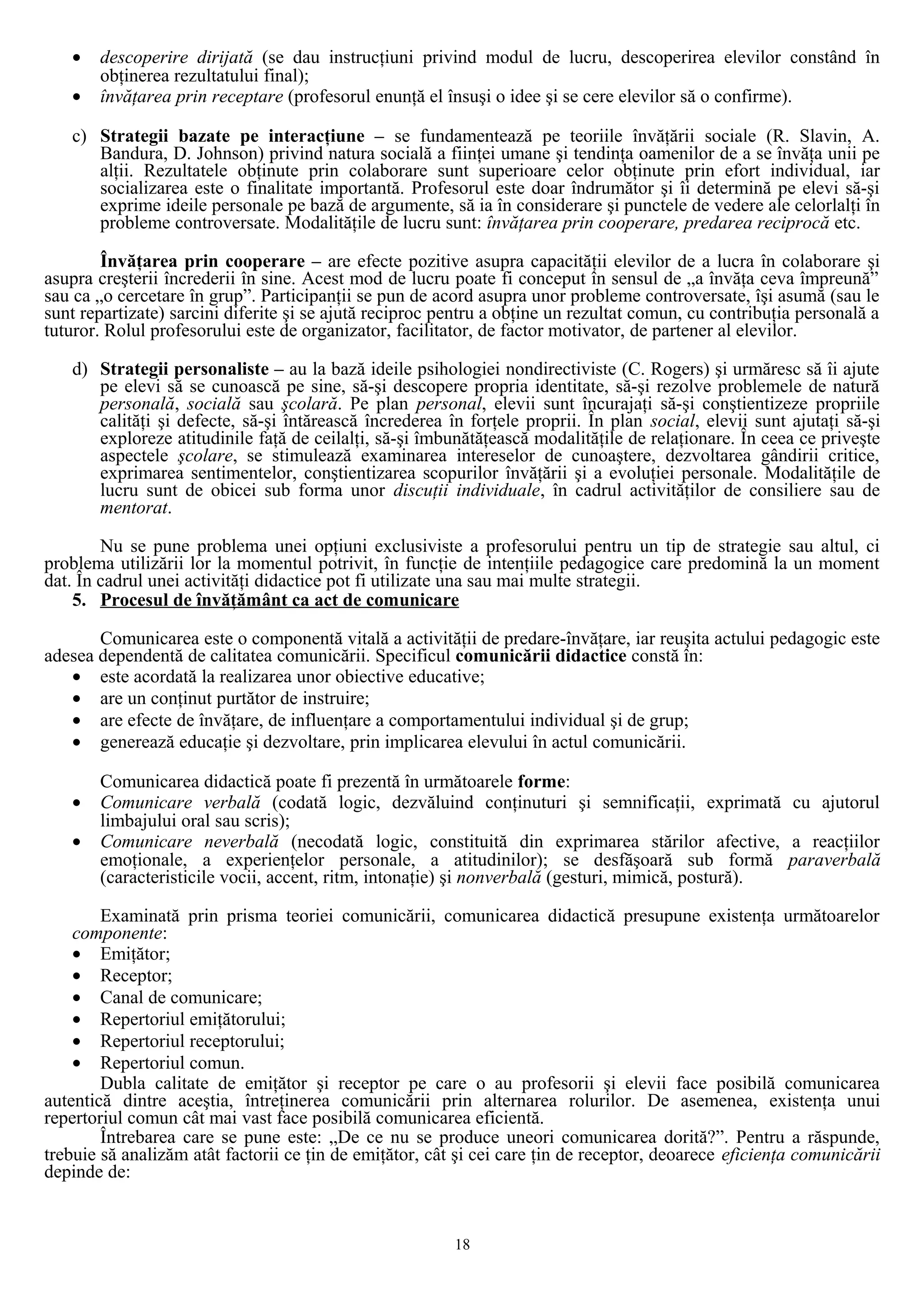 • descoperire dirijată (se dau instrucţiuni privind modul de lucru, descoperirea elevilor constând în
obţinerea rezultatului final);
• învăţarea prin receptare (profesorul enunţă el însuşi o idee şi se cere elevilor să o confirme).
c) Strategii bazate pe interacţiune – se fundamentează pe teoriile învăţării sociale (R. Slavin, A.
Bandura, D. Johnson) privind natura socială a fiinţei umane şi tendinţa oamenilor de a se învăţa unii pe
alţii. Rezultatele obţinute prin colaborare sunt superioare celor obţinute prin efort individual, iar
socializarea este o finalitate importantă. Profesorul este doar îndrumător şi îi determină pe elevi să-şi
exprime ideile personale pe bază de argumente, să ia în considerare şi punctele de vedere ale celorlalţi în
probleme controversate. Modalităţile de lucru sunt: învăţarea prin cooperare, predarea reciprocă etc.
Învăţarea prin cooperare – are efecte pozitive asupra capacităţii elevilor de a lucra în colaborare şi
asupra creşterii încrederii în sine. Acest mod de lucru poate fi conceput în sensul de „a învăţa ceva împreună”
sau ca „o cercetare în grup”. Participanţii se pun de acord asupra unor probleme controversate, îşi asumă (sau le
sunt repartizate) sarcini diferite şi se ajută reciproc pentru a obţine un rezultat comun, cu contribuţia personală a
tuturor. Rolul profesorului este de organizator, facilitator, de factor motivator, de partener al elevilor.
d) Strategii personaliste – au la bază ideile psihologiei nondirectiviste (C. Rogers) şi urmăresc să îi ajute
pe elevi să se cunoască pe sine, să-şi descopere propria identitate, să-şi rezolve problemele de natură
personală, socială sau şcolară. Pe plan personal, elevii sunt încurajaţi să-şi conştientizeze propriile
calităţi şi defecte, să-şi întărească încrederea în forţele proprii. În plan social, elevii sunt ajutaţi să-şi
exploreze atitudinile faţă de ceilalţi, să-şi îmbunătăţească modalităţile de relaţionare. În ceea ce priveşte
aspectele şcolare, se stimulează examinarea intereselor de cunoaştere, dezvoltarea gândirii critice,
exprimarea sentimentelor, conştientizarea scopurilor învăţării şi a evoluţiei personale. Modalităţile de
lucru sunt de obicei sub forma unor discuţii individuale, în cadrul activităţilor de consiliere sau de
mentorat.
Nu se pune problema unei opţiuni exclusiviste a profesorului pentru un tip de strategie sau altul, ci
problema utilizării lor la momentul potrivit, în funcţie de intenţiile pedagogice care predomină la un moment
dat. În cadrul unei activităţi didactice pot fi utilizate una sau mai multe strategii.
5. Procesul de învăţământ ca act de comunicare
Comunicarea este o componentă vitală a activităţii de predare-învăţare, iar reuşita actului pedagogic este
adesea dependentă de calitatea comunicării. Specificul comunicării didactice constă în:
• este acordată la realizarea unor obiective educative;
• are un conţinut purtător de instruire;
• are efecte de învăţare, de influenţare a comportamentului individual şi de grup;
• generează educaţie şi dezvoltare, prin implicarea elevului în actul comunicării.
Comunicarea didactică poate fi prezentă în următoarele forme:
• Comunicare verbală (codată logic, dezvăluind conţinuturi şi semnificaţii, exprimată cu ajutorul
limbajului oral sau scris);
• Comunicare neverbală (necodată logic, constituită din exprimarea stărilor afective, a reacţiilor
emoţionale, a experienţelor personale, a atitudinilor); se desfăşoară sub formă paraverbală
(caracteristicile vocii, accent, ritm, intonaţie) şi nonverbală (gesturi, mimică, postură).
Examinată prin prisma teoriei comunicării, comunicarea didactică presupune existenţa următoarelor
componente:
• Emiţător;
• Receptor;
• Canal de comunicare;
• Repertoriul emiţătorului;
• Repertoriul receptorului;
• Repertoriul comun.
Dubla calitate de emiţător şi receptor pe care o au profesorii şi elevii face posibilă comunicarea
autentică dintre aceştia, întreţinerea comunicării prin alternarea rolurilor. De asemenea, existenţa unui
repertoriul comun cât mai vast face posibilă comunicarea eficientă.
Întrebarea care se pune este: „De ce nu se produce uneori comunicarea dorită?”. Pentru a răspunde,
trebuie să analizăm atât factorii ce ţin de emiţător, cât şi cei care ţin de receptor, deoarece eficienţa comunicării
depinde de:
18
 