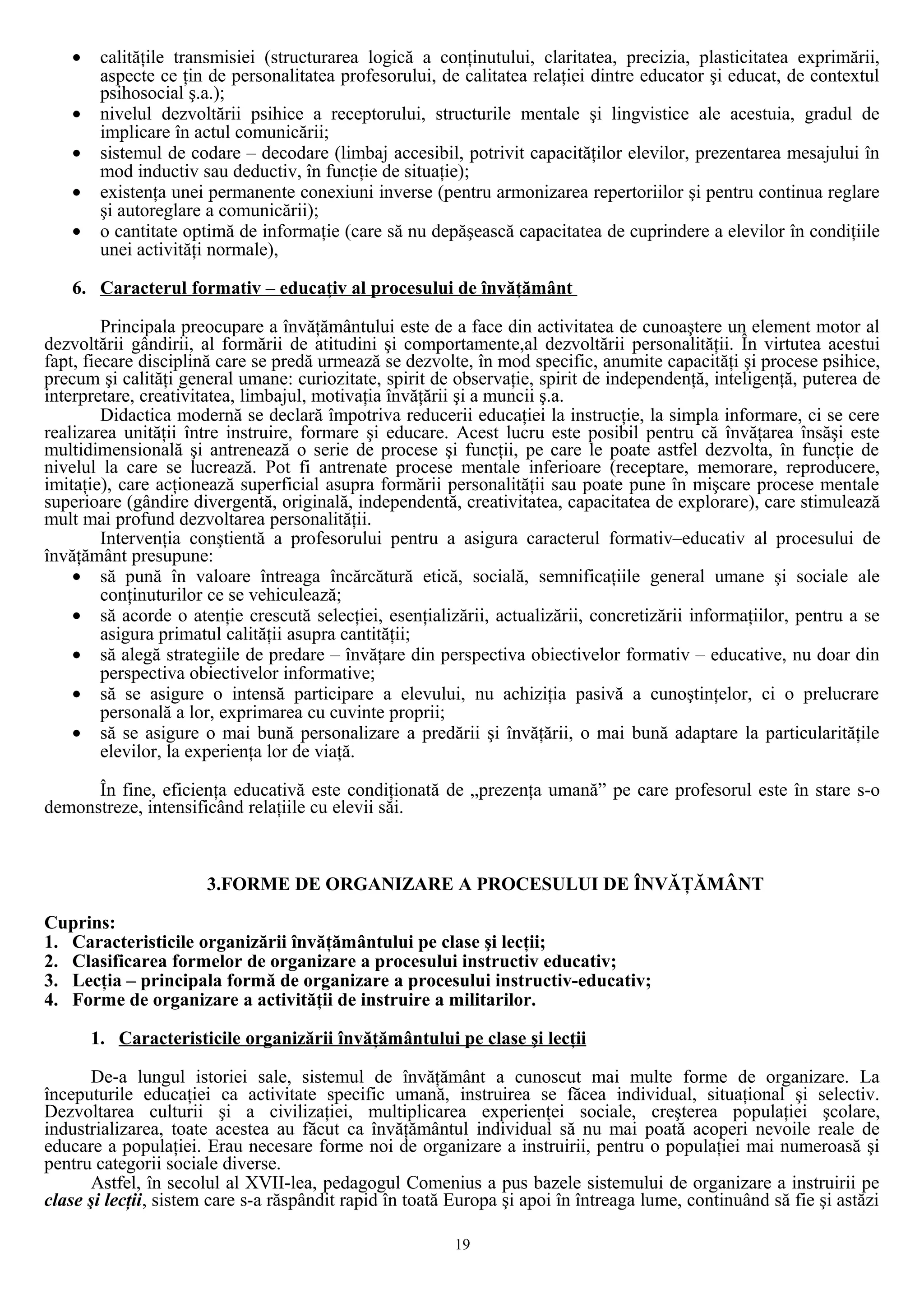 • calităţile transmisiei (structurarea logică a conţinutului, claritatea, precizia, plasticitatea exprimării,
aspecte ce ţin de personalitatea profesorului, de calitatea relaţiei dintre educator şi educat, de contextul
psihosocial ş.a.);
• nivelul dezvoltării psihice a receptorului, structurile mentale şi lingvistice ale acestuia, gradul de
implicare în actul comunicării;
• sistemul de codare – decodare (limbaj accesibil, potrivit capacităţilor elevilor, prezentarea mesajului în
mod inductiv sau deductiv, în funcţie de situaţie);
• existenţa unei permanente conexiuni inverse (pentru armonizarea repertoriilor şi pentru continua reglare
şi autoreglare a comunicării);
• o cantitate optimă de informaţie (care să nu depăşească capacitatea de cuprindere a elevilor în condiţiile
unei activităţi normale),
6. Caracterul formativ – educaţiv al procesului de învăţământ
Principala preocupare a învăţământului este de a face din activitatea de cunoaştere un element motor al
dezvoltării gândirii, al formării de atitudini şi comportamente,al dezvoltării personalităţii. În virtutea acestui
fapt, fiecare disciplină care se predă urmează se dezvolte, în mod specific, anumite capacităţi şi procese psihice,
precum şi calităţi general umane: curiozitate, spirit de observaţie, spirit de independenţă, inteligenţă, puterea de
interpretare, creativitatea, limbajul, motivaţia învăţării şi a muncii ş.a.
Didactica modernă se declară împotriva reducerii educaţiei la instrucţie, la simpla informare, ci se cere
realizarea unităţii între instruire, formare şi educare. Acest lucru este posibil pentru că învăţarea însăşi este
multidimensională şi antrenează o serie de procese şi funcţii, pe care le poate astfel dezvolta, în funcţie de
nivelul la care se lucrează. Pot fi antrenate procese mentale inferioare (receptare, memorare, reproducere,
imitaţie), care acţionează superficial asupra formării personalităţii sau poate pune în mişcare procese mentale
superioare (gândire divergentă, originală, independentă, creativitatea, capacitatea de explorare), care stimulează
mult mai profund dezvoltarea personalităţii.
Intervenţia conştientă a profesorului pentru a asigura caracterul formativ–educativ al procesului de
învăţământ presupune:
• să pună în valoare întreaga încărcătură etică, socială, semnificaţiile general umane şi sociale ale
conţinuturilor ce se vehiculează;
• să acorde o atenţie crescută selecţiei, esenţializării, actualizării, concretizării informaţiilor, pentru a se
asigura primatul calităţii asupra cantităţii;
• să alegă strategiile de predare – învăţare din perspectiva obiectivelor formativ – educative, nu doar din
perspectiva obiectivelor informative;
• să se asigure o intensă participare a elevului, nu achiziţia pasivă a cunoştinţelor, ci o prelucrare
personală a lor, exprimarea cu cuvinte proprii;
• să se asigure o mai bună personalizare a predării şi învăţării, o mai bună adaptare la particularităţile
elevilor, la experienţa lor de viaţă.
În fine, eficienţa educativă este condiţionată de „prezenţa umană” pe care profesorul este în stare s-o
demonstreze, intensificând relaţiile cu elevii săi.
3.FORME DE ORGANIZARE A PROCESULUI DE ÎNVĂŢĂMÂNT
Cuprins:
1. Caracteristicile organizării învăţământului pe clase şi lecţii;
2. Clasificarea formelor de organizare a procesului instructiv educativ;
3. Lecţia – principala formă de organizare a procesului instructiv-educativ;
4. Forme de organizare a activităţii de instruire a militarilor.
1. Caracteristicile organizării învăţământului pe clase şi lecţii
De-a lungul istoriei sale, sistemul de învăţământ a cunoscut mai multe forme de organizare. La
începuturile educaţiei ca activitate specific umană, instruirea se făcea individual, situaţional şi selectiv.
Dezvoltarea culturii şi a civilizaţiei, multiplicarea experienţei sociale, creşterea populaţiei şcolare,
industrializarea, toate acestea au făcut ca învăţământul individual să nu mai poată acoperi nevoile reale de
educare a populaţiei. Erau necesare forme noi de organizare a instruirii, pentru o populaţiei mai numeroasă şi
pentru categorii sociale diverse.
Astfel, în secolul al XVII-lea, pedagogul Comenius a pus bazele sistemului de organizare a instruirii pe
clase şi lecţii, sistem care s-a răspândit rapid în toată Europa şi apoi în întreaga lume, continuând să fie şi astăzi
19
 