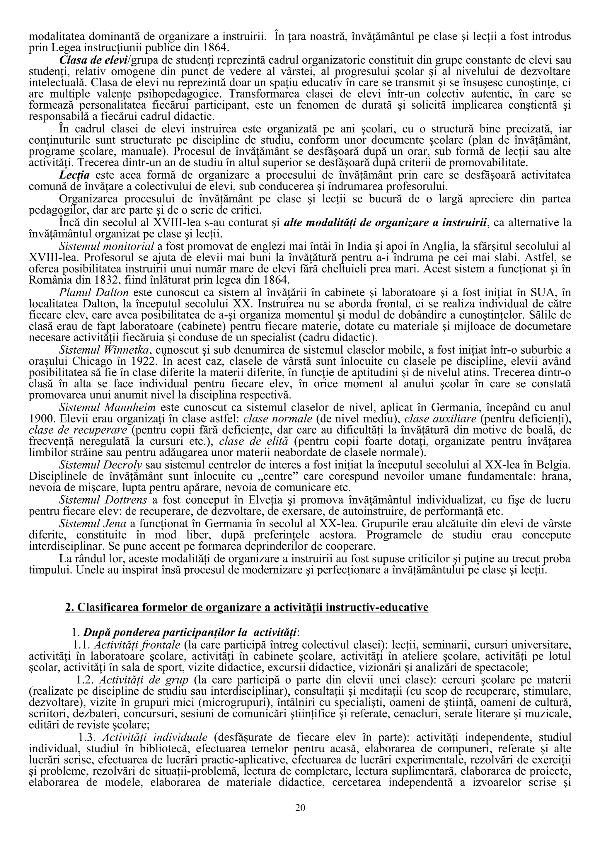modalitatea dominantă de organizare a instruirii. În ţara noastră, învăţământul pe clase şi lecţii a fost introdus
prin Legea instrucţiunii publice din 1864.
Clasa de elevi/grupa de studenţi reprezintă cadrul organizatoric constituit din grupe constante de elevi sau
studenţi, relativ omogene din punct de vedere al vârstei, al progresului şcolar şi al nivelului de dezvoltare
intelectuală. Clasa de elevi nu reprezintă doar un spaţiu educativ în care se transmit şi se însuşesc cunoştinţe, ci
are multiple valenţe psihopedagogice. Transformarea clasei de elevi într-un colectiv autentic, în care se
formează personalitatea fiecărui participant, este un fenomen de durată şi solicită implicarea conştientă şi
responsabilă a fiecărui cadrul didactic.
În cadrul clasei de elevi instruirea este organizată pe ani şcolari, cu o structură bine precizată, iar
conţinuturile sunt structurate pe discipline de studiu, conform unor documente şcolare (plan de învăţământ,
programe şcolare, manuale). Procesul de învăţământ se desfăşoară după un orar, sub formă de lecţii sau alte
activităţi. Trecerea dintr-un an de studiu în altul superior se desfăşoară după criterii de promovabilitate.
Lecţia este acea formă de organizare a procesului de învăţământ prin care se desfăşoară activitatea
comună de învăţare a colectivului de elevi, sub conducerea şi îndrumarea profesorului.
Organizarea procesului de învăţământ pe clase şi lecţii se bucură de o largă apreciere din partea
pedagogilor, dar are parte şi de o serie de critici.
Încă din secolul al XVIII-lea s-au conturat şi alte modalităţi de organizare a instruirii, ca alternative la
învăţământul organizat pe clase şi lecţii.
Sistemul monitorial a fost promovat de englezi mai întâi în India şi apoi în Anglia, la sfârşitul secolului al
XVIII-lea. Profesorul se ajuta de elevii mai buni la învăţătură pentru a-i îndruma pe cei mai slabi. Astfel, se
oferea posibilitatea instruirii unui număr mare de elevi fără cheltuieli prea mari. Acest sistem a funcţionat şi în
România din 1832, fiind înlăturat prin legea din 1864.
Planul Dalton este cunoscut ca sistem al învăţării în cabinete şi laboratoare şi a fost iniţiat în SUA, în
localitatea Dalton, la începutul secolului XX. Instruirea nu se aborda frontal, ci se realiza individual de către
fiecare elev, care avea posibilitatea de a-şi organiza momentul şi modul de dobândire a cunoştinţelor. Sălile de
clasă erau de fapt laboratoare (cabinete) pentru fiecare materie, dotate cu materiale şi mijloace de documetare
necesare activităţii fiecăruia şi conduse de un specialist (cadru didactic).
Sistemul Winnetka, cunoscut şi sub denumirea de sistemul claselor mobile, a fost iniţiat într-o suburbie a
oraşului Chicago în 1922. În acest caz, clasele de vârstă sunt înlocuite cu clasele pe discipline, elevii având
posibilitatea să fie în clase diferite la materii diferite, în funcţie de aptitudini şi de nivelul atins. Trecerea dintr-o
clasă în alta se face individual pentru fiecare elev, în orice moment al anului şcolar în care se constată
promovarea unui anumit nivel la disciplina respectivă.
Sistemul Mannheim este cunoscut ca sistemul claselor de nivel, aplicat în Germania, începând cu anul
1900. Elevii erau organizaţi în clase astfel: clase normale (de nivel mediu), clase auxiliare (pentru deficienţi),
clase de recuperare (pentru copii fără deficienţe, dar care au dificultăţi la învăţătură din motive de boală, de
frecvenţă neregulată la cursuri etc.), clase de elită (pentru copii foarte dotaţi, organizate pentru învăţarea
limbilor străine sau pentru adăugarea unor materii neabordate de clasele normale).
Sistemul Decroly sau sistemul centrelor de interes a fost iniţiat la începutul secolului al XX-lea în Belgia.
Disciplinele de învăţământ sunt înlocuite cu „centre” care corespund nevoilor umane fundamentale: hrana,
nevoia de mişcare, lupta pentru apărare, nevoia de comunicare etc.
Sistemul Dottrens a fost conceput în Elveţia şi promova învăţământul individualizat, cu fişe de lucru
pentru fiecare elev: de recuperare, de dezvoltare, de exersare, de autoinstruire, de performanţă etc.
Sistemul Jena a funcţionat în Germania în secolul al XX-lea. Grupurile erau alcătuite din elevi de vârste
diferite, constituite în mod liber, după preferinţele acstora. Programele de studiu erau concepute
interdisciplinar. Se pune accent pe formarea deprinderilor de cooperare.
La rândul lor, aceste modalităţi de organizare a instruirii au fost supuse criticilor şi puţine au trecut proba
timpului. Unele au inspirat însă procesul de modernizare şi perfecţionare a învăţământului pe clase şi lecţii.
2. Clasificarea formelor de organizare a activităţii instructiv-educative
1. După ponderea participanţilor la activităţi:
1.1. Activităţi frontale (la care participă întreg colectivul clasei): lecţii, seminarii, cursuri universitare,
activităţi în laboratoare şcolare, activităţi în cabinete şcolare, activităţi în ateliere şcolare, activităţi pe lotul
şcolar, activităţi în sala de sport, vizite didactice, excursii didactice, vizionări şi analizări de spectacole;
1.2. Activităţi de grup (la care participă o parte din elevii unei clase): cercuri şcolare pe materii
(realizate pe discipline de studiu sau interdisciplinar), consultaţii şi meditaţii (cu scop de recuperare, stimulare,
dezvoltare), vizite în grupuri mici (microgrupuri), întâlniri cu specialişti, oameni de ştiinţă, oameni de cultură,
scriitori, dezbateri, concursuri, sesiuni de comunicări ştiinţifice şi referate, cenacluri, serate literare şi muzicale,
editări de reviste şcolare;
1.3. Activităţi individuale (desfăşurate de fiecare elev în parte): activităţi independente, studiul
individual, studiul în bibliotecă, efectuarea temelor pentru acasă, elaborarea de compuneri, referate şi alte
lucrări scrise, efectuarea de lucrări practic-aplicative, efectuarea de lucrări experimentale, rezolvări de exerciţii
şi probleme, rezolvări de situaţii-problemă, lectura de completare, lectura suplimentară, elaborarea de proiecte,
elaborarea de modele, elaborarea de materiale didactice, cercetarea independentă a izvoarelor scrise şi
20
 