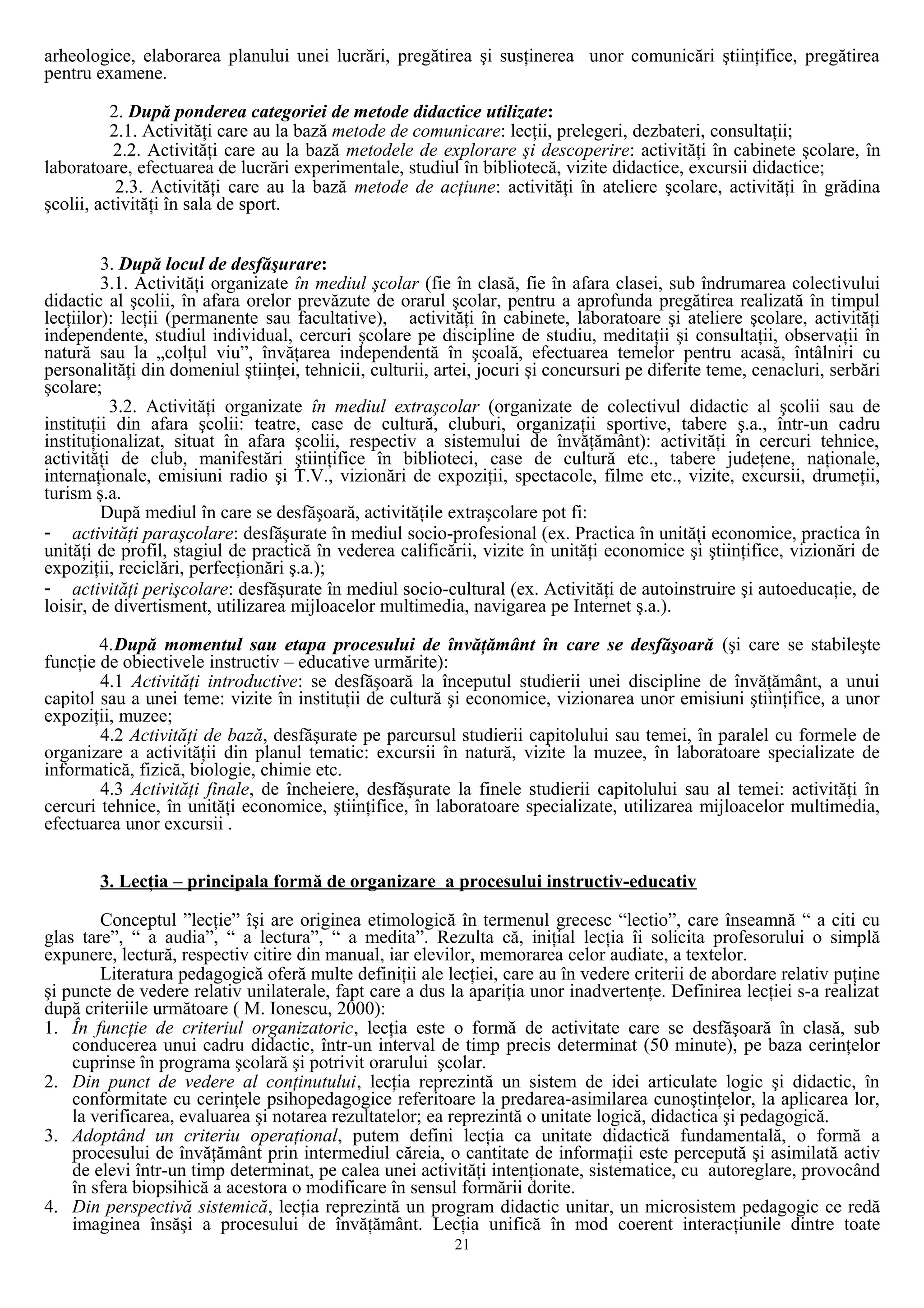 arheologice, elaborarea planului unei lucrări, pregătirea şi susţinerea unor comunicări ştiinţifice, pregătirea
pentru examene.
2. După ponderea categoriei de metode didactice utilizate:
2.1. Activităţi care au la bază metode de comunicare: lecţii, prelegeri, dezbateri, consultaţii;
2.2. Activităţi care au la bază metodele de explorare şi descoperire: activităţi în cabinete şcolare, în
laboratoare, efectuarea de lucrări experimentale, studiul în bibliotecă, vizite didactice, excursii didactice;
2.3. Activităţi care au la bază metode de acţiune: activităţi în ateliere şcolare, activităţi în grădina
şcolii, activităţi în sala de sport.
3. După locul de desfăşurare:
3.1. Activităţi organizate în mediul şcolar (fie în clasă, fie în afara clasei, sub îndrumarea colectivului
didactic al şcolii, în afara orelor prevăzute de orarul şcolar, pentru a aprofunda pregătirea realizată în timpul
lecţiilor): lecţii (permanente sau facultative), activităţi în cabinete, laboratoare şi ateliere şcolare, activităţi
independente, studiul individual, cercuri şcolare pe discipline de studiu, meditaţii şi consultaţii, observaţii în
natură sau la „colţul viu”, învăţarea independentă în şcoală, efectuarea temelor pentru acasă, întâlniri cu
personalităţi din domeniul ştiinţei, tehnicii, culturii, artei, jocuri şi concursuri pe diferite teme, cenacluri, serbări
şcolare;
3.2. Activităţi organizate în mediul extraşcolar (organizate de colectivul didactic al şcolii sau de
instituţii din afara şcolii: teatre, case de cultură, cluburi, organizaţii sportive, tabere ş.a., într-un cadru
instituţionalizat, situat în afara şcolii, respectiv a sistemului de învăţământ): activităţi în cercuri tehnice,
activităţi de club, manifestări ştiinţifice în biblioteci, case de cultură etc., tabere judeţene, naţionale,
internaţionale, emisiuni radio şi T.V., vizionări de expoziţii, spectacole, filme etc., vizite, excursii, drumeţii,
turism ş.a.
După mediul în care se desfăşoară, activităţile extraşcolare pot fi:
- activităţi paraşcolare: desfăşurate în mediul socio-profesional (ex. Practica în unităţi economice, practica în
unităţi de profil, stagiul de practică în vederea calificării, vizite în unităţi economice şi ştiinţifice, vizionări de
expoziţii, reciclări, perfecţionări ş.a.);
- activităţi perişcolare: desfăşurate în mediul socio-cultural (ex. Activităţi de autoinstruire şi autoeducaţie, de
loisir, de divertisment, utilizarea mijloacelor multimedia, navigarea pe Internet ş.a.).
4.După momentul sau etapa procesului de învăţământ în care se desfăşoară (şi care se stabileşte
funcţie de obiectivele instructiv – educative urmărite):
4.1 Activităţi introductive: se desfăşoară la începutul studierii unei discipline de învăţământ, a unui
capitol sau a unei teme: vizite în instituţii de cultură şi economice, vizionarea unor emisiuni ştiinţifice, a unor
expoziţii, muzee;
4.2 Activităţi de bază, desfăşurate pe parcursul studierii capitolului sau temei, în paralel cu formele de
organizare a activităţii din planul tematic: excursii în natură, vizite la muzee, în laboratoare specializate de
informatică, fizică, biologie, chimie etc.
4.3 Activităţi finale, de încheiere, desfăşurate la finele studierii capitolului sau al temei: activităţi în
cercuri tehnice, în unităţi economice, ştiinţifice, în laboratoare specializate, utilizarea mijloacelor multimedia,
efectuarea unor excursii .
3. Lecţia – principala formă de organizare a procesului instructiv-educativ
Conceptul ”lecţie” îşi are originea etimologică în termenul grecesc “lectio”, care înseamnă “ a citi cu
glas tare”, “ a audia”, “ a lectura”, “ a medita”. Rezulta că, iniţial lecţia îi solicita profesorului o simplă
expunere, lectură, respectiv citire din manual, iar elevilor, memorarea celor audiate, a textelor.
Literatura pedagogică oferă multe definiţii ale lecţiei, care au în vedere criterii de abordare relativ puţine
şi puncte de vedere relativ unilaterale, fapt care a dus la apariţia unor inadvertenţe. Definirea lecţiei s-a realizat
după criteriile următoare ( M. Ionescu, 2000):
1. În funcţie de criteriul organizatoric, lecţia este o formă de activitate care se desfăşoară în clasă, sub
conducerea unui cadru didactic, într-un interval de timp precis determinat (50 minute), pe baza cerinţelor
cuprinse în programa şcolară şi potrivit orarului şcolar.
2. Din punct de vedere al conţinutului, lecţia reprezintă un sistem de idei articulate logic şi didactic, în
conformitate cu cerinţele psihopedagogice referitoare la predarea-asimilarea cunoştinţelor, la aplicarea lor,
la verificarea, evaluarea şi notarea rezultatelor; ea reprezintă o unitate logică, didactica şi pedagogică.
3. Adoptând un criteriu operaţional, putem defini lecţia ca unitate didactică fundamentală, o formă a
procesului de învăţământ prin intermediul căreia, o cantitate de informaţii este percepută şi asimilată activ
de elevi într-un timp determinat, pe calea unei activităţi intenţionate, sistematice, cu autoreglare, provocând
în sfera biopsihică a acestora o modificare în sensul formării dorite.
4. Din perspectivă sistemică, lecţia reprezintă un program didactic unitar, un microsistem pedagogic ce redă
imaginea însăşi a procesului de învăţământ. Lecţia unifică în mod coerent interacţiunile dintre toate
21
 