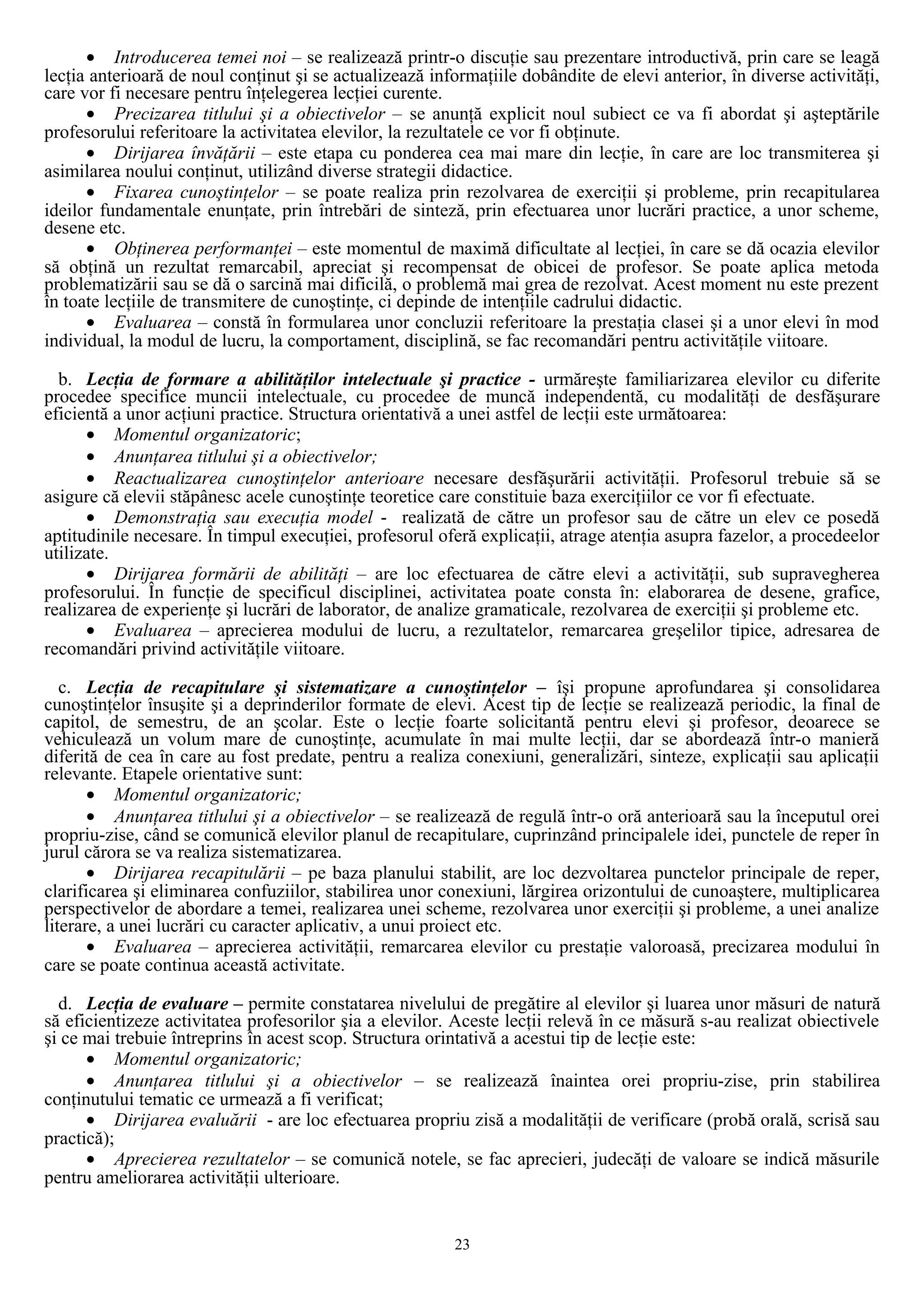• Introducerea temei noi – se realizează printr-o discuţie sau prezentare introductivă, prin care se leagă
lecţia anterioară de noul conţinut şi se actualizează informaţiile dobândite de elevi anterior, în diverse activităţi,
care vor fi necesare pentru înţelegerea lecţiei curente.
• Precizarea titlului şi a obiectivelor – se anunţă explicit noul subiect ce va fi abordat şi aşteptările
profesorului referitoare la activitatea elevilor, la rezultatele ce vor fi obţinute.
• Dirijarea învăţării – este etapa cu ponderea cea mai mare din lecţie, în care are loc transmiterea şi
asimilarea noului conţinut, utilizând diverse strategii didactice.
• Fixarea cunoştinţelor – se poate realiza prin rezolvarea de exerciţii şi probleme, prin recapitularea
ideilor fundamentale enunţate, prin întrebări de sinteză, prin efectuarea unor lucrări practice, a unor scheme,
desene etc.
• Obţinerea performanţei – este momentul de maximă dificultate al lecţiei, în care se dă ocazia elevilor
să obţină un rezultat remarcabil, apreciat şi recompensat de obicei de profesor. Se poate aplica metoda
problematizării sau se dă o sarcină mai dificilă, o problemă mai grea de rezolvat. Acest moment nu este prezent
în toate lecţiile de transmitere de cunoştinţe, ci depinde de intenţiile cadrului didactic.
• Evaluarea – constă în formularea unor concluzii referitoare la prestaţia clasei şi a unor elevi în mod
individual, la modul de lucru, la comportament, disciplină, se fac recomandări pentru activităţile viitoare.
b. Lecţia de formare a abilităţilor intelectuale şi practice - urmăreşte familiarizarea elevilor cu diferite
procedee specifice muncii intelectuale, cu procedee de muncă independentă, cu modalităţi de desfăşurare
eficientă a unor acţiuni practice. Structura orientativă a unei astfel de lecţii este următoarea:
• Momentul organizatoric;
• Anunţarea titlului şi a obiectivelor;
• Reactualizarea cunoştinţelor anterioare necesare desfăşurării activităţii. Profesorul trebuie să se
asigure că elevii stăpânesc acele cunoştinţe teoretice care constituie baza exerciţiilor ce vor fi efectuate.
• Demonstraţia sau execuţia model - realizată de către un profesor sau de către un elev ce posedă
aptitudinile necesare. În timpul execuţiei, profesorul oferă explicaţii, atrage atenţia asupra fazelor, a procedeelor
utilizate.
• Dirijarea formării de abilităţi – are loc efectuarea de către elevi a activităţii, sub supravegherea
profesorului. În funcţie de specificul disciplinei, activitatea poate consta în: elaborarea de desene, grafice,
realizarea de experienţe şi lucrări de laborator, de analize gramaticale, rezolvarea de exerciţii şi probleme etc.
• Evaluarea – aprecierea modului de lucru, a rezultatelor, remarcarea greşelilor tipice, adresarea de
recomandări privind activităţile viitoare.
c. Lecţia de recapitulare şi sistematizare a cunoştinţelor – îşi propune aprofundarea şi consolidarea
cunoştinţelor însuşite şi a deprinderilor formate de elevi. Acest tip de lecţie se realizează periodic, la final de
capitol, de semestru, de an şcolar. Este o lecţie foarte solicitantă pentru elevi şi profesor, deoarece se
vehiculează un volum mare de cunoştinţe, acumulate în mai multe lecţii, dar se abordează într-o manieră
diferită de cea în care au fost predate, pentru a realiza conexiuni, generalizări, sinteze, explicaţii sau aplicaţii
relevante. Etapele orientative sunt:
• Momentul organizatoric;
• Anunţarea titlului şi a obiectivelor – se realizează de regulă într-o oră anterioară sau la începutul orei
propriu-zise, când se comunică elevilor planul de recapitulare, cuprinzând principalele idei, punctele de reper în
jurul cărora se va realiza sistematizarea.
• Dirijarea recapitulării – pe baza planului stabilit, are loc dezvoltarea punctelor principale de reper,
clarificarea şi eliminarea confuziilor, stabilirea unor conexiuni, lărgirea orizontului de cunoaştere, multiplicarea
perspectivelor de abordare a temei, realizarea unei scheme, rezolvarea unor exerciţii şi probleme, a unei analize
literare, a unei lucrări cu caracter aplicativ, a unui proiect etc.
• Evaluarea – aprecierea activităţii, remarcarea elevilor cu prestaţie valoroasă, precizarea modului în
care se poate continua această activitate.
d. Lecţia de evaluare – permite constatarea nivelului de pregătire al elevilor şi luarea unor măsuri de natură
să eficientizeze activitatea profesorilor şia a elevilor. Aceste lecţii relevă în ce măsură s-au realizat obiectivele
şi ce mai trebuie întreprins în acest scop. Structura orintativă a acestui tip de lecţie este:
• Momentul organizatoric;
• Anunţarea titlului şi a obiectivelor – se realizează înaintea orei propriu-zise, prin stabilirea
conţinutului tematic ce urmează a fi verificat;
• Dirijarea evaluării - are loc efectuarea propriu zisă a modalităţii de verificare (probă orală, scrisă sau
practică);
• Aprecierea rezultatelor – se comunică notele, se fac aprecieri, judecăţi de valoare se indică măsurile
pentru ameliorarea activităţii ulterioare.
23
 