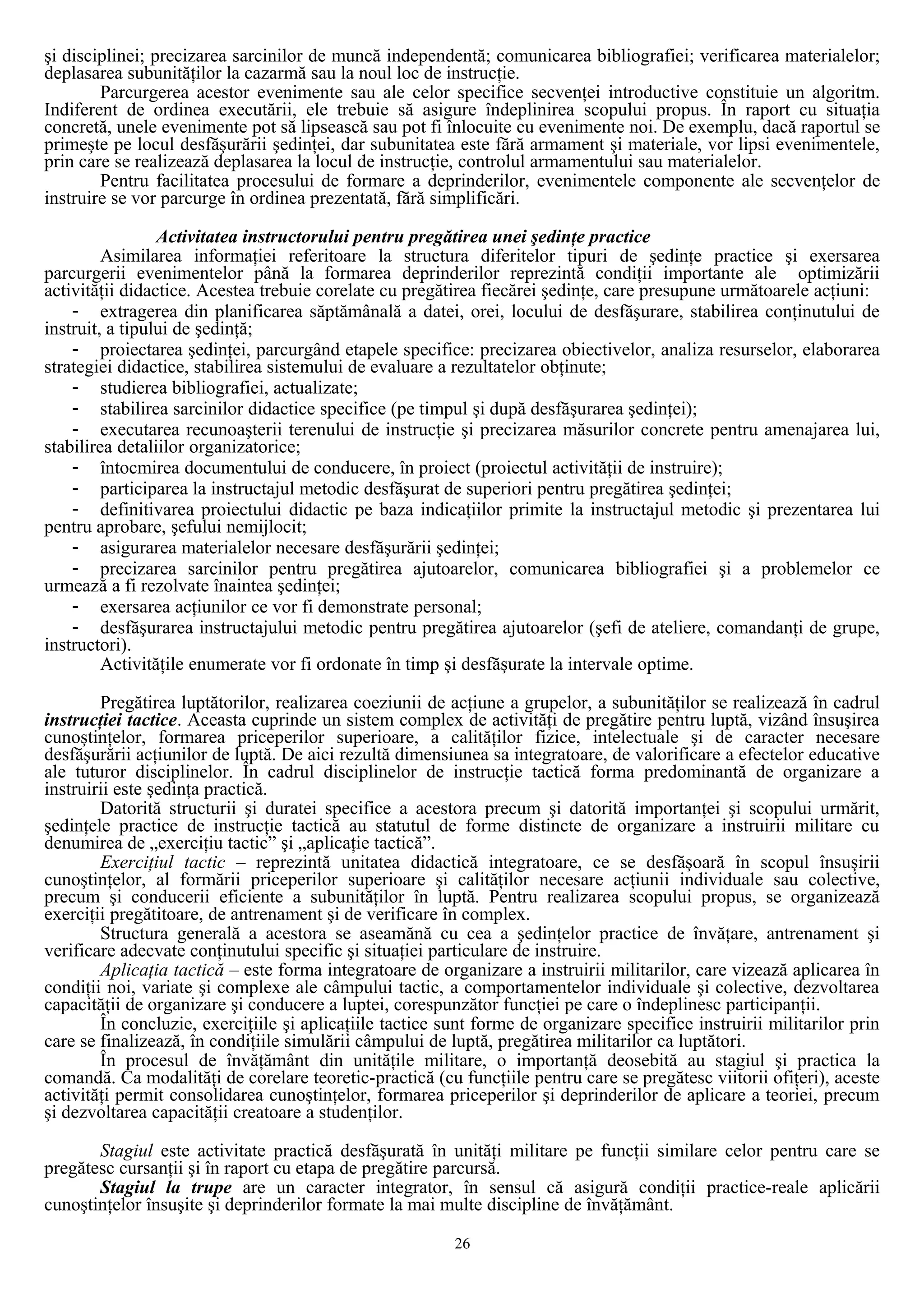 şi disciplinei; precizarea sarcinilor de muncă independentă; comunicarea bibliografiei; verificarea materialelor;
deplasarea subunităţilor la cazarmă sau la noul loc de instrucţie.
Parcurgerea acestor evenimente sau ale celor specifice secvenţei introductive constituie un algoritm.
Indiferent de ordinea executării, ele trebuie să asigure îndeplinirea scopului propus. În raport cu situaţia
concretă, unele evenimente pot să lipsească sau pot fi înlocuite cu evenimente noi. De exemplu, dacă raportul se
primeşte pe locul desfăşurării şedinţei, dar subunitatea este fără armament şi materiale, vor lipsi evenimentele,
prin care se realizează deplasarea la locul de instrucţie, controlul armamentului sau materialelor.
Pentru facilitatea procesului de formare a deprinderilor, evenimentele componente ale secvenţelor de
instruire se vor parcurge în ordinea prezentată, fără simplificări.
Activitatea instructorului pentru pregătirea unei şedinţe practice
Asimilarea informaţiei referitoare la structura diferitelor tipuri de şedinţe practice şi exersarea
parcurgerii evenimentelor până la formarea deprinderilor reprezintă condiţii importante ale optimizării
activităţii didactice. Acestea trebuie corelate cu pregătirea fiecărei şedinţe, care presupune următoarele acţiuni:
- extragerea din planificarea săptămânală a datei, orei, locului de desfăşurare, stabilirea conţinutului de
instruit, a tipului de şedinţă;
- proiectarea şedinţei, parcurgând etapele specifice: precizarea obiectivelor, analiza resurselor, elaborarea
strategiei didactice, stabilirea sistemului de evaluare a rezultatelor obţinute;
- studierea bibliografiei, actualizate;
- stabilirea sarcinilor didactice specifice (pe timpul şi după desfăşurarea şedinţei);
- executarea recunoaşterii terenului de instrucţie şi precizarea măsurilor concrete pentru amenajarea lui,
stabilirea detaliilor organizatorice;
- întocmirea documentului de conducere, în proiect (proiectul activităţii de instruire);
- participarea la instructajul metodic desfăşurat de superiori pentru pregătirea şedinţei;
- definitivarea proiectului didactic pe baza indicaţiilor primite la instructajul metodic şi prezentarea lui
pentru aprobare, şefului nemijlocit;
- asigurarea materialelor necesare desfăşurării şedinţei;
- precizarea sarcinilor pentru pregătirea ajutoarelor, comunicarea bibliografiei şi a problemelor ce
urmează a fi rezolvate înaintea şedinţei;
- exersarea acţiunilor ce vor fi demonstrate personal;
- desfăşurarea instructajului metodic pentru pregătirea ajutoarelor (şefi de ateliere, comandanţi de grupe,
instructori).
Activităţile enumerate vor fi ordonate în timp şi desfăşurate la intervale optime.
Pregătirea luptătorilor, realizarea coeziunii de acţiune a grupelor, a subunităţilor se realizează în cadrul
instrucţiei tactice. Aceasta cuprinde un sistem complex de activităţi de pregătire pentru luptă, vizând însuşirea
cunoştinţelor, formarea priceperilor superioare, a calităţilor fizice, intelectuale şi de caracter necesare
desfăşurării acţiunilor de luptă. De aici rezultă dimensiunea sa integratoare, de valorificare a efectelor educative
ale tuturor disciplinelor. În cadrul disciplinelor de instrucţie tactică forma predominantă de organizare a
instruirii este şedinţa practică.
Datorită structurii şi duratei specifice a acestora precum şi datorită importanţei şi scopului urmărit,
şedinţele practice de instrucţie tactică au statutul de forme distincte de organizare a instruirii militare cu
denumirea de „exerciţiu tactic” şi „aplicaţie tactică”.
Exerciţiul tactic – reprezintă unitatea didactică integratoare, ce se desfăşoară în scopul însuşirii
cunoştinţelor, al formării priceperilor superioare şi calităţilor necesare acţiunii individuale sau colective,
precum şi conducerii eficiente a subunităţilor în luptă. Pentru realizarea scopului propus, se organizează
exerciţii pregătitoare, de antrenament şi de verificare în complex.
Structura generală a acestora se aseamănă cu cea a şedinţelor practice de învăţare, antrenament şi
verificare adecvate conţinutului specific şi situaţiei particulare de instruire.
Aplicaţia tactică – este forma integratoare de organizare a instruirii militarilor, care vizează aplicarea în
condiţii noi, variate şi complexe ale câmpului tactic, a comportamentelor individuale şi colective, dezvoltarea
capacităţii de organizare şi conducere a luptei, corespunzător funcţiei pe care o îndeplinesc participanţii.
În concluzie, exerciţiile şi aplicaţiile tactice sunt forme de organizare specifice instruirii militarilor prin
care se finalizează, în condiţiile simulării câmpului de luptă, pregătirea militarilor ca luptători.
În procesul de învăţământ din unităţile militare, o importanţă deosebită au stagiul şi practica la
comandă. Ca modalităţi de corelare teoretic-practică (cu funcţiile pentru care se pregătesc viitorii ofiţeri), aceste
activităţi permit consolidarea cunoştinţelor, formarea priceperilor şi deprinderilor de aplicare a teoriei, precum
şi dezvoltarea capacităţii creatoare a studenţilor.
Stagiul este activitate practică desfăşurată în unităţi militare pe funcţii similare celor pentru care se
pregătesc cursanţii şi în raport cu etapa de pregătire parcursă.
Stagiul la trupe are un caracter integrator, în sensul că asigură condiţii practice-reale aplicării
cunoştinţelor însuşite şi deprinderilor formate la mai multe discipline de învăţământ.
26
 