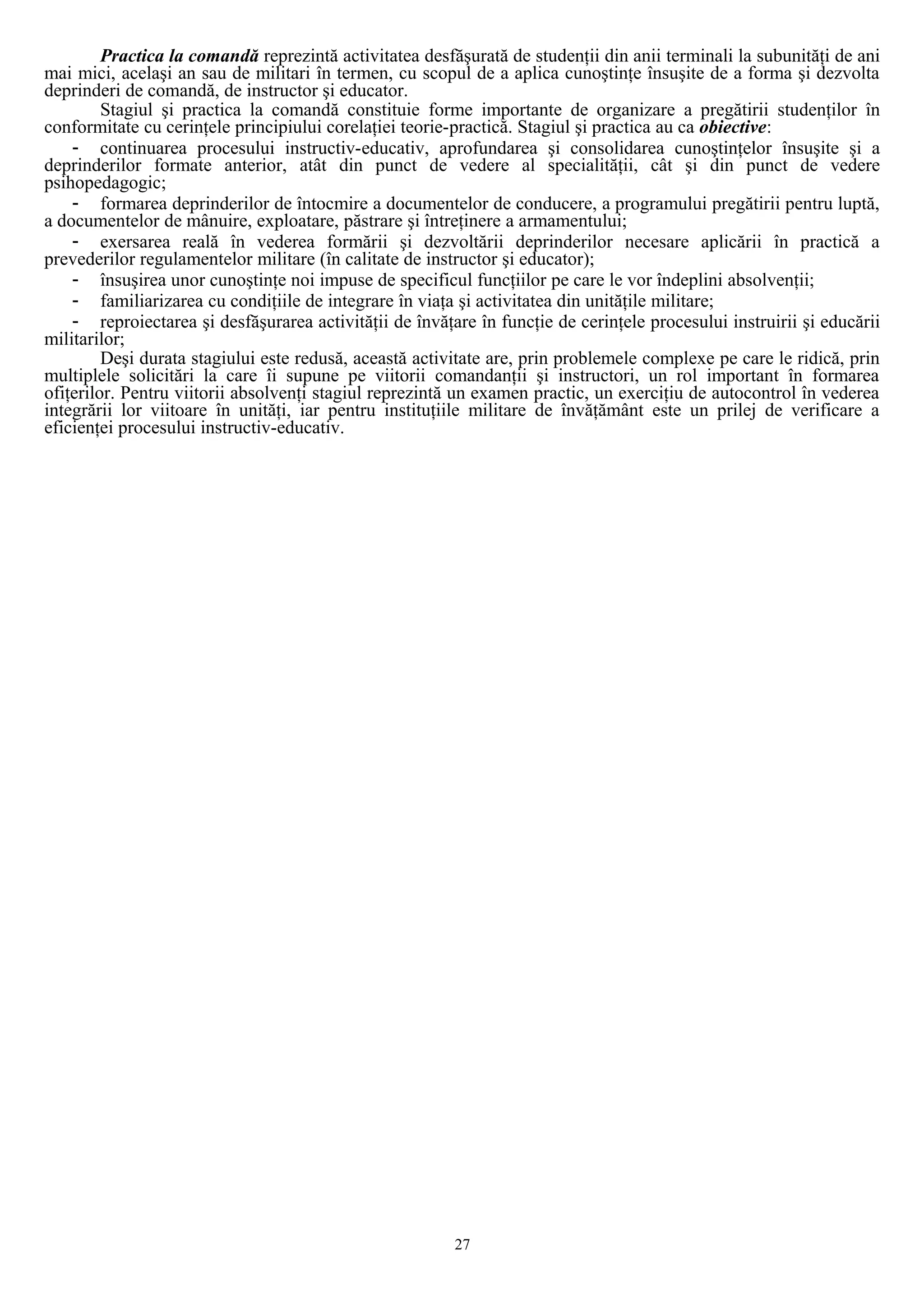 Practica la comandă reprezintă activitatea desfăşurată de studenţii din anii terminali la subunităţi de ani
mai mici, acelaşi an sau de militari în termen, cu scopul de a aplica cunoştinţe însuşite de a forma şi dezvolta
deprinderi de comandă, de instructor şi educator.
Stagiul şi practica la comandă constituie forme importante de organizare a pregătirii studenţilor în
conformitate cu cerinţele principiului corelaţiei teorie-practică. Stagiul şi practica au ca obiective:
- continuarea procesului instructiv-educativ, aprofundarea şi consolidarea cunoştinţelor însuşite şi a
deprinderilor formate anterior, atât din punct de vedere al specialităţii, cât şi din punct de vedere
psihopedagogic;
- formarea deprinderilor de întocmire a documentelor de conducere, a programului pregătirii pentru luptă,
a documentelor de mânuire, exploatare, păstrare şi întreţinere a armamentului;
- exersarea reală în vederea formării şi dezvoltării deprinderilor necesare aplicării în practică a
prevederilor regulamentelor militare (în calitate de instructor şi educator);
- însuşirea unor cunoştinţe noi impuse de specificul funcţiilor pe care le vor îndeplini absolvenţii;
- familiarizarea cu condiţiile de integrare în viaţa şi activitatea din unităţile militare;
- reproiectarea şi desfăşurarea activităţii de învăţare în funcţie de cerinţele procesului instruirii şi educării
militarilor;
Deşi durata stagiului este redusă, această activitate are, prin problemele complexe pe care le ridică, prin
multiplele solicitări la care îi supune pe viitorii comandanţii şi instructori, un rol important în formarea
ofiţerilor. Pentru viitorii absolvenţi stagiul reprezintă un examen practic, un exerciţiu de autocontrol în vederea
integrării lor viitoare în unităţi, iar pentru instituţiile militare de învăţământ este un prilej de verificare a
eficienţei procesului instructiv-educativ.
27
 