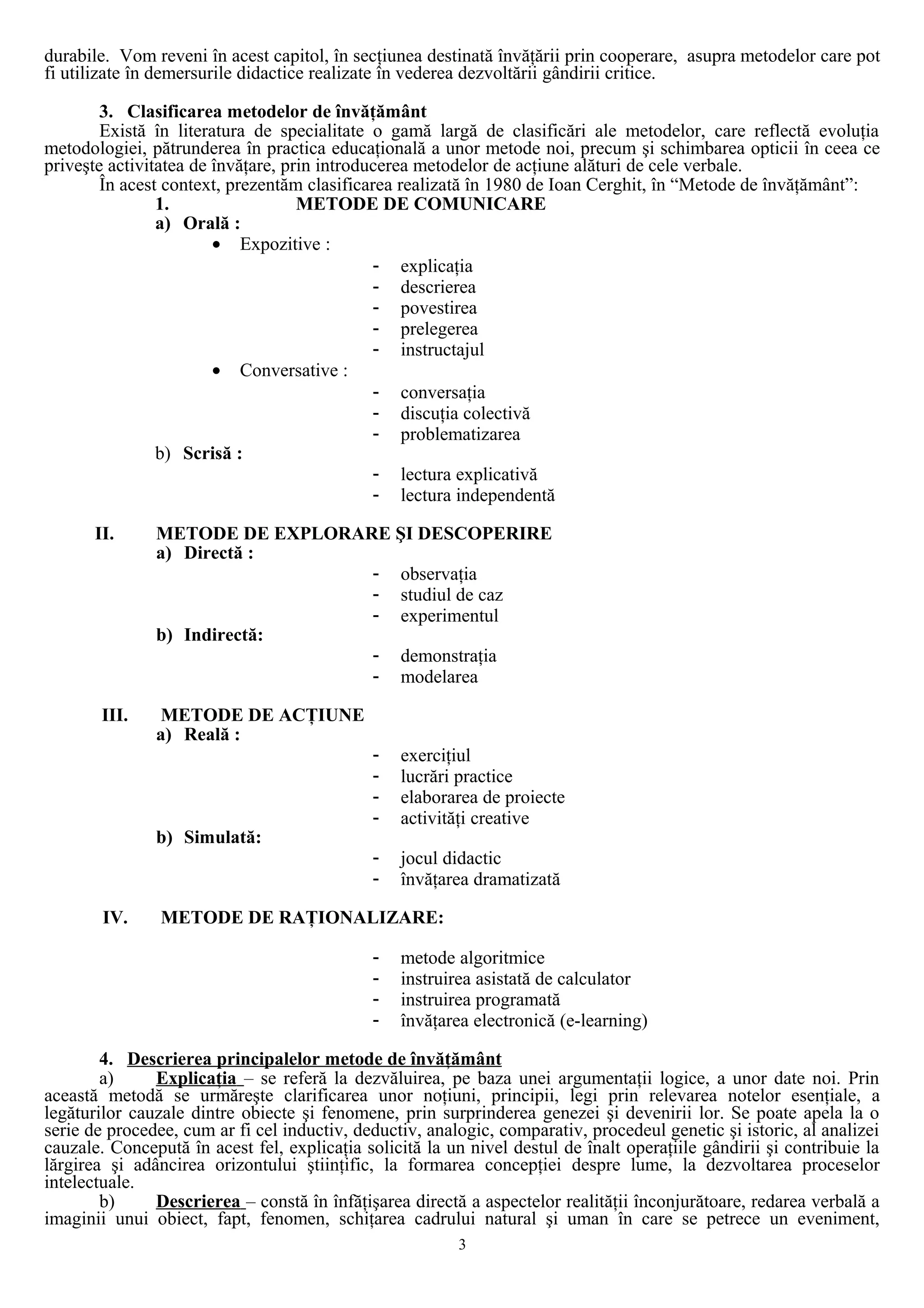 durabile. Vom reveni în acest capitol, în secţiunea destinată învăţării prin cooperare, asupra metodelor care pot
fi utilizate în demersurile didactice realizate în vederea dezvoltării gândirii critice.
3. Clasificarea metodelor de învăţământ
Există în literatura de specialitate o gamă largă de clasificări ale metodelor, care reflectă evoluţia
metodologiei, pătrunderea în practica educaţională a unor metode noi, precum şi schimbarea opticii în ceea ce
priveşte activitatea de învăţare, prin introducerea metodelor de acţiune alături de cele verbale.
În acest context, prezentăm clasificarea realizată în 1980 de Ioan Cerghit, în “Metode de învăţământ”:
1. METODE DE COMUNICARE
a) Orală :
• Expozitive :
- explicaţia
- descrierea
- povestirea
- prelegerea
- instructajul
• Conversative :
- conversaţia
- discuţia colectivă
- problematizarea
b) Scrisă :
- lectura explicativă
- lectura independentă
II. METODE DE EXPLORARE ŞI DESCOPERIRE
a) Directă :
- observaţia
- studiul de caz
- experimentul
b) Indirectă:
- demonstraţia
- modelarea
III. METODE DE ACŢIUNE
a) Reală :
- exerciţiul
- lucrări practice
- elaborarea de proiecte
- activităţi creative
b) Simulată:
- jocul didactic
- învăţarea dramatizată
IV. METODE DE RAŢIONALIZARE:
- metode algoritmice
- instruirea asistată de calculator
- instruirea programată
- învăţarea electronică (e-learning)
4. Descrierea principalelor metode de învăţământ
a) Explicaţia – se referă la dezvăluirea, pe baza unei argumentaţii logice, a unor date noi. Prin
această metodă se urmăreşte clarificarea unor noţiuni, principii, legi prin relevarea notelor esenţiale, a
legăturilor cauzale dintre obiecte şi fenomene, prin surprinderea genezei şi devenirii lor. Se poate apela la o
serie de procedee, cum ar fi cel inductiv, deductiv, analogic, comparativ, procedeul genetic şi istoric, al analizei
cauzale. Concepută în acest fel, explicaţia solicită la un nivel destul de înalt operaţiile gândirii şi contribuie la
lărgirea şi adâncirea orizontului ştiinţific, la formarea concepţiei despre lume, la dezvoltarea proceselor
intelectuale.
b) Descrierea – constă în înfăţişarea directă a aspectelor realităţii înconjurătoare, redarea verbală a
imaginii unui obiect, fapt, fenomen, schiţarea cadrului natural şi uman în care se petrece un eveniment,
3
 