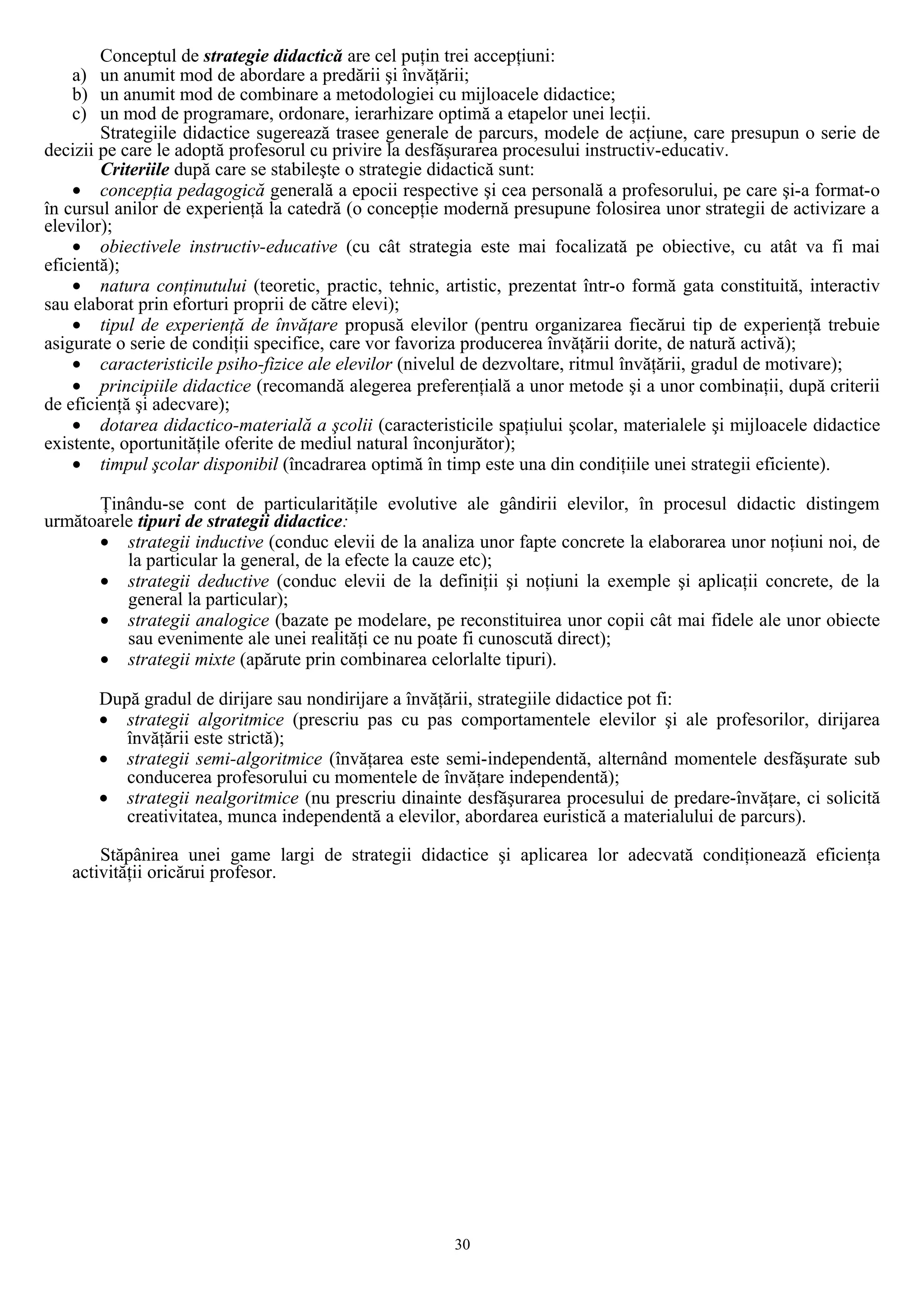 Conceptul de strategie didactică are cel puţin trei accepţiuni:
a) un anumit mod de abordare a predării şi învăţării;
b) un anumit mod de combinare a metodologiei cu mijloacele didactice;
c) un mod de programare, ordonare, ierarhizare optimă a etapelor unei lecţii.
Strategiile didactice sugerează trasee generale de parcurs, modele de acţiune, care presupun o serie de
decizii pe care le adoptă profesorul cu privire la desfăşurarea procesului instructiv-educativ.
Criteriile după care se stabileşte o strategie didactică sunt:
• concepţia pedagogică generală a epocii respective şi cea personală a profesorului, pe care şi-a format-o
în cursul anilor de experienţă la catedră (o concepţie modernă presupune folosirea unor strategii de activizare a
elevilor);
• obiectivele instructiv-educative (cu cât strategia este mai focalizată pe obiective, cu atât va fi mai
eficientă);
• natura conţinutului (teoretic, practic, tehnic, artistic, prezentat într-o formă gata constituită, interactiv
sau elaborat prin eforturi proprii de către elevi);
• tipul de experienţă de învăţare propusă elevilor (pentru organizarea fiecărui tip de experienţă trebuie
asigurate o serie de condiţii specifice, care vor favoriza producerea învăţării dorite, de natură activă);
• caracteristicile psiho-fizice ale elevilor (nivelul de dezvoltare, ritmul învăţării, gradul de motivare);
• principiile didactice (recomandă alegerea preferenţială a unor metode şi a unor combinaţii, după criterii
de eficienţă şi adecvare);
• dotarea didactico-materială a şcolii (caracteristicile spaţiului şcolar, materialele şi mijloacele didactice
existente, oportunităţile oferite de mediul natural înconjurător);
• timpul şcolar disponibil (încadrarea optimă în timp este una din condiţiile unei strategii eficiente).
Ţinându-se cont de particularităţile evolutive ale gândirii elevilor, în procesul didactic distingem
următoarele tipuri de strategii didactice:
• strategii inductive (conduc elevii de la analiza unor fapte concrete la elaborarea unor noţiuni noi, de
la particular la general, de la efecte la cauze etc);
• strategii deductive (conduc elevii de la definiţii şi noţiuni la exemple şi aplicaţii concrete, de la
general la particular);
• strategii analogice (bazate pe modelare, pe reconstituirea unor copii cât mai fidele ale unor obiecte
sau evenimente ale unei realităţi ce nu poate fi cunoscută direct);
• strategii mixte (apărute prin combinarea celorlalte tipuri).
După gradul de dirijare sau nondirijare a învăţării, strategiile didactice pot fi:
• strategii algoritmice (prescriu pas cu pas comportamentele elevilor şi ale profesorilor, dirijarea
învăţării este strictă);
• strategii semi-algoritmice (învăţarea este semi-independentă, alternând momentele desfăşurate sub
conducerea profesorului cu momentele de învăţare independentă);
• strategii nealgoritmice (nu prescriu dinainte desfăşurarea procesului de predare-învăţare, ci solicită
creativitatea, munca independentă a elevilor, abordarea euristică a materialului de parcurs).
Stăpânirea unei game largi de strategii didactice şi aplicarea lor adecvată condiţionează eficienţa
activităţii oricărui profesor.
30
 