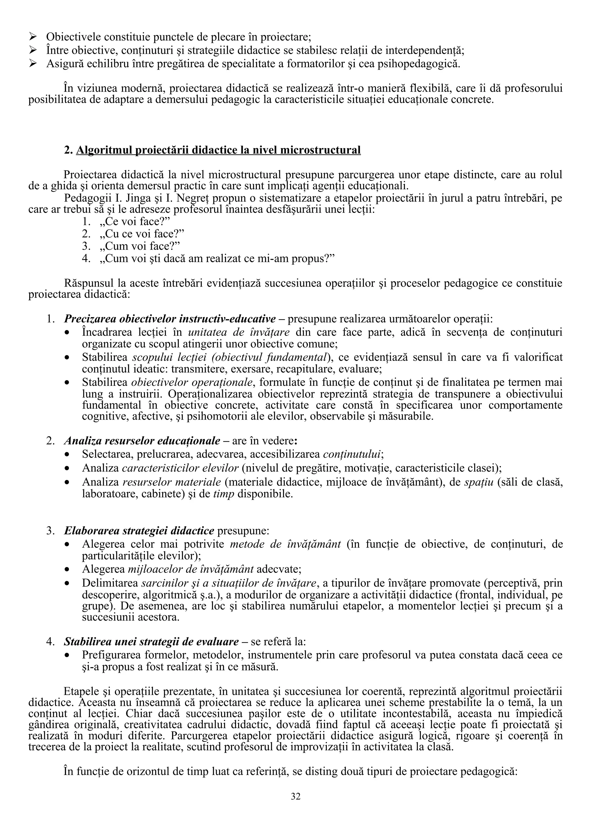  Obiectivele constituie punctele de plecare în proiectare;
 Între obiective, conţinuturi şi strategiile didactice se stabilesc relaţii de interdependenţă;
 Asigură echilibru între pregătirea de specialitate a formatorilor şi cea psihopedagogică.
În viziunea modernă, proiectarea didactică se realizează într-o manieră flexibilă, care îi dă profesorului
posibilitatea de adaptare a demersului pedagogic la caracteristicile situaţiei educaţionale concrete.
2. Algoritmul proiectării didactice la nivel microstructural
Proiectarea didactică la nivel microstructural presupune parcurgerea unor etape distincte, care au rolul
de a ghida şi orienta demersul practic în care sunt implicaţi agenţii educaţionali.
Pedagogii I. Jinga şi I. Negreţ propun o sistematizare a etapelor proiectării în jurul a patru întrebări, pe
care ar trebui să şi le adreseze profesorul înaintea desfăşurării unei lecţii:
1. „Ce voi face?”
2. „Cu ce voi face?”
3. „Cum voi face?”
4. „Cum voi şti dacă am realizat ce mi-am propus?”
Răspunsul la aceste întrebări evidenţiază succesiunea operaţiilor şi proceselor pedagogice ce constituie
proiectarea didactică:
1. Precizarea obiectivelor instructiv-educative – presupune realizarea următoarelor operaţii:
• Încadrarea lecţiei în unitatea de învăţare din care face parte, adică în secvenţa de conţinuturi
organizate cu scopul atingerii unor obiective comune;
• Stabilirea scopului lecţiei (obiectivul fundamental), ce evidenţiază sensul în care va fi valorificat
conţinutul ideatic: transmitere, exersare, recapitulare, evaluare;
• Stabilirea obiectivelor operaţionale, formulate în funcţie de conţinut şi de finalitatea pe termen mai
lung a instruirii. Operaţionalizarea obiectivelor reprezintă strategia de transpunere a obiectivului
fundamental în obiective concrete, activitate care constă în specificarea unor comportamente
cognitive, afective, şi psihomotorii ale elevilor, observabile şi măsurabile.
2. Analiza resurselor educaţionale – are în vedere:
• Selectarea, prelucrarea, adecvarea, accesibilizarea conţinutului;
• Analiza caracteristicilor elevilor (nivelul de pregătire, motivaţie, caracteristicile clasei);
• Analiza resurselor materiale (materiale didactice, mijloace de învăţământ), de spaţiu (săli de clasă,
laboratoare, cabinete) şi de timp disponibile.
3. Elaborarea strategiei didactice presupune:
• Alegerea celor mai potrivite metode de învăţământ (în funcţie de obiective, de conţinuturi, de
particularităţile elevilor);
• Alegerea mijloacelor de învăţământ adecvate;
• Delimitarea sarcinilor şi a situaţiilor de învăţare, a tipurilor de învăţare promovate (perceptivă, prin
descoperire, algoritmică ş.a.), a modurilor de organizare a activităţii didactice (frontal, individual, pe
grupe). De asemenea, are loc şi stabilirea numărului etapelor, a momentelor lecţiei şi precum şi a
succesiunii acestora.
4. Stabilirea unei strategii de evaluare – se referă la:
• Prefigurarea formelor, metodelor, instrumentele prin care profesorul va putea constata dacă ceea ce
şi-a propus a fost realizat şi în ce măsură.
Etapele şi operaţiile prezentate, în unitatea şi succesiunea lor coerentă, reprezintă algoritmul proiectării
didactice. Aceasta nu înseamnă că proiectarea se reduce la aplicarea unei scheme prestabilite la o temă, la un
conţinut al lecţiei. Chiar dacă succesiunea paşilor este de o utilitate incontestabilă, aceasta nu împiedică
gândirea originală, creativitatea cadrului didactic, dovadă fiind faptul că aceeaşi lecţie poate fi proiectată şi
realizată în moduri diferite. Parcurgerea etapelor proiectării didactice asigură logică, rigoare şi coerenţă în
trecerea de la proiect la realitate, scutind profesorul de improvizaţii în activitatea la clasă.
În funcţie de orizontul de timp luat ca referinţă, se disting două tipuri de proiectare pedagogică:
32
 